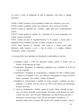 20
Ao receber o roteiro de desligamento da folha de pagamento, serão tirados os seguintes
documentos:
COFRE: Consulta Frequência, que são quantidades de faltas que o funcionário teve no ano.
COFER: Consulta a quantidade de férias que o funcionário retirou de oito anos pra frente.
COPAG: Consulta de Pagamento, que é analisado o último salário que o servidor/funcionário
recebeu.
CONVP: Consulta período de comissão. Se o funcionário for de cargo comissionado, será
avaliado o período de comissão.
COITE: Consulta para item de Pagamento/Desconto. Se for estagiáro, é preciso saber a
quantidade de horas trabalhadas para fazer os cálculos de quanto ele irá receber.
CAFU4: Dados funcionais do funcionário, onde consta se o mesmo recebe auxílio
alimentação, auxílio transporte, e qual é o tipo de servidor, se é estagiário, estatutário,
comissionado, celetista ou aposentado.
2º ATUALIZAÇÃO DA CARTEIRA DE TRABALHO E PREVIDÊNCIA SOCIAL
a) Finalidade: atualizar a CTPS dos funcionários celetistas quando os mesmos saem da
Prefeitura de São Bernardo do Campo.
b) Equipamentos Manipulados: os equipamentos manipulados para a atualização da CTPS são
o uso do computador.
c) Periodicidade e Quantidade do serviço/produção: a atualização da CTPS é realizada quando
o celetista sai da Prefeitura e traz a sua CTPS para o Departamento de Gestão de Pessoas.
Quanto à quantidade, varia conforme o número de demissões.
d) Qualidade do serviço/produção: a qualidade do serviço executado é satisfatória, pois feita a
atualização, o ex-celetista volta para buscar sua CTPS na data imposta pelo Departamento
de Gestão de Pessoas.
e) Descrever detalhadamente a atividade: quando um servidor celetista é demitido por justa
causa, por contrato de trabalho ou pede demissão da Prefeitura de São Bernardo do Campo,
o mesmo deve trazer a sua CTPS para o Departamento de Gestão de Pessoas que envia a
mesma para o setor de encargos sociais, que deve encarregar-se de atualizá-la. O
funcionário analisa através do sistema SIGA na tela Coifu a situação do celetista e coloca a
 