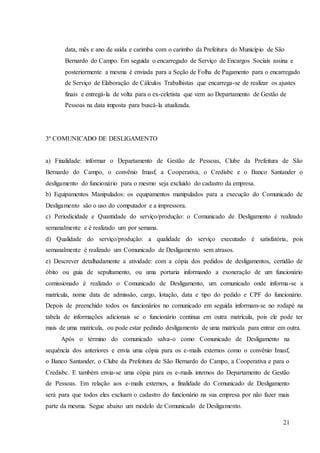 21
data, mês e ano de saída e carimba com o carimbo da Prefeitura do Município de São
Bernardo do Campo. Em seguida o encarregado de Serviço de Encargos Sociais assina e
posteriormente a mesma é enviada para a Seção de Folha de Pagamento para o encarregado
de Serviço de Elaboração de Cálculos Trabalhistas que encarrega-se de realizar os ajustes
finais e entregá-la de volta para o ex-celetista que vem ao Departamento de Gestão de
Pessoas na data imposta para buscá-la atualizada.
3º COMUNICADO DE DESLIGAMENTO
a) Finalidade: informar o Departamento de Gestão de Pessoas, Clube da Prefeitura de São
Bernardo do Campo, o convênio Imasf, a Cooperativa, o Credisbc e o Banco Santander o
desligamento do funcionário para o mesmo seja excluído do cadastro da empresa.
b) Equipamentos Manipulados: os equipamentos manipulados para a execução do Comunicado de
Desligamento são o uso do computador e a impressora.
c) Periodicidade e Quantidade do serviço/produção: o Comunicado de Desligamento é realizado
semanalmente e é realizado um por semana.
d) Qualidade do serviço/produção: a qualidade do serviço executado é satisfatória, pois
semanalmente é realizado um Comunicado de Desligamento sem atrasos.
e) Descrever detalhadamente a atividade: com a cópia dos pedidos de desligamentos, certidão de
óbito ou guia de sepultamento, ou uma portaria informando a exoneração de um funcionário
comissionado é realizado o Comunicado de Desligamento, um comunicado onde informa-se a
matrícula, nome data de admissão, cargo, lotação, data e tipo do pedido e CPF do funcionário.
Depois de preenchido todos os funcionários no comunicado em seguida informam-se no rodapé na
tabela de informações adicionais se o funcionário continua em outra matrícula, pois ele pode ter
mais de uma matrícula, ou pode estar pedindo desligamento de uma matrícula para entrar em outra.
Após o término do comunicado salva-o como Comunicado de Desligamento na
sequência dos anteriores e envia uma cópia para os e-mails externos como o convênio Imasf,
o Banco Santander, o Clube da Prefeitura de São Bernardo do Campo, a Cooperativa e para o
Credisbc. E também envia-se uma cópia para os e-mails internos do Departamento de Gestão
de Pessoas. Em relação aos e-mails externos, a finalidade do Comunicado de Desligamento
será para que todos eles excluam o cadastro do funcionário na sua empresa por não fazer mais
parte da mesma. Segue abaixo um modelo de Comunicado de Desligamento.
 