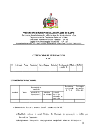 22
PREFEITURADO MUNICÍPIO DE SÃO BERNARDO DO CAMPO
Secretaria de Administração e Modernização Administrativa - SA
Departamento de Gestão de Pessoas – SA-4
Divisão de Administração de Pessoal – SA-42
Seção de Administração do Quadro – SA-421
Avenida Senador Vergueiro, 3315 – Bairro Anchieta - São Bernardo do Campo – Fone: 4122-8700 - Fax 4122-8715
COMUNICADO DE DESLIGAMENTO
Co nº.
Nº Matrícula Nome Admissão Cargo/Regime Lotação Desligamento
a partir de
Motivo C.P.F.
*INFORMAÇÕES ADICIONAIS:
Permanece na
matrícula
Permanece
no convênio
P.F.G.B.
Permanece
no convênio
I.M.A.S.F.
Matrícula Nome Matrícula de
Aposentado(a)
Matrícula
de Ativo(a)
Aguarda
início das
atividades na
matrícula
4º PORTARIAS PARA O JORNAL NOTÍCIAS DO MUNICÍPIO
a) Finalidade: informar o Jornal Notícias do Município as exonerações a pedido dos
funcionários Estatutários.
b) Equipamentos Manipulados: os equipamentos manipulados são o uso do computador.
 