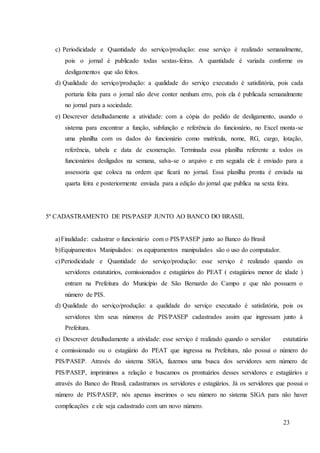 23
c) Periodicidade e Quantidade do serviço/produção: esse serviço é realizado semanalmente,
pois o jornal é publicado todas sextas-feiras. A quantidade é variada conforme os
desligamentos que são feitos.
d) Qualidade do serviço/produção: a qualidade do serviço executado é satisfatória, pois cada
portaria feita para o jornal não deve conter nenhum erro, pois ela é publicada semanalmente
no jornal para a sociedade.
e) Descrever detalhadamente a atividade: com a cópia do pedido de desligamento, usando o
sistema para encontrar a função, subfunção e referência do funcionário, no Excel monta-se
uma planilha com os dados do funcionário como matrícula, nome, RG, cargo, lotação,
referência, tabela e data de exoneração. Terminada essa planilha referente a todos os
funcionários desligados na semana, salva-se o arquivo e em seguida ele é enviado para a
assessoria que coloca na ordem que ficará no jornal. Essa planilha pronta é enviada na
quarta feira e posteriormente enviada para a edição do jornal que publica na sexta feira.
5º CADASTRAMENTO DE PIS/PASEP JUNTO AO BANCO DO BRASIL
a)Finalidade: cadastrar o funcionário com o PIS/PASEP junto ao Banco do Brasil
b)Equipamentos Manipulados: os equipamentos manipulados são o uso do computador.
c)Periodicidade e Quantidade do serviço/produção: esse serviço é realizado quando os
servidores estatutários, comissionados e estagiários do PEAT ( estagiários menor de idade )
entram na Prefeitura do Município de São Bernardo do Campo e que não possuem o
número de PIS.
d) Qualidade do serviço/produção: a qualidade do serviço executado é satisfatória, pois os
servidores têm seus números de PIS/PASEP cadastrados assim que ingressam junto à
Prefeitura.
e) Descrever detalhadamente a atividade: esse serviço é realizado quando o servidor estatutário
e comissionado ou o estagiário do PEAT que ingressa na Prefeitura, não possui o número do
PIS/PASEP. Através do sistema SIGA, fazemos uma busca dos servidores sem número de
PIS/PASEP, imprimimos a relação e buscamos os prontuários desses servidores e estagiários e
através do Banco do Brasil, cadastramos os servidores e estagiários. Já os servidores que possui o
número de PIS/PASEP, nós apenas inserimos o seu número no sistema SIGA para não haver
complicações e ele seja cadastrado com um novo número.
 
