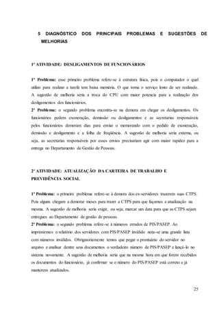25
5 DIAGNÓSTICO DOS PRINCIPAIS PROBLEMAS E SUGESTÕES DE
MELHORIAS
1º ATIVIDADE: DESLIGAMENTOS DE FUNCIONÁRIOS
1º Problema: esse primeiro problema refere-se à estrutura física, pois o computador o qual
utilizo para realizar a tarefa tem baixa memória. O que torna o serviço lento de ser realizado.
A sugestão de melhoria seria a troca do CPU com maior potencia para a realização dos
desligamentos dos funcionários.
2º Problema: o segundo problema encontra-se na demora em chegar os desligamentos. Os
funcionários pedem exoneração, demissão ou desligamentos e as secretarias responsáveis
pelos funcionários demoram dias para enviar o memorando com o pedido de exoneração,
demissão e desligamento e a folha de freqüência. A sugestão de melhoria seria externa, ou
seja, as secretarias responsáveis por esses envios precisariam agir com maior rapidez para a
entrega no Departamento de Gestão de Pessoas.
2º ATIVIDADE: ATUALIZAÇÃO DA CARTEIRA DE TRABALHO E
PREVIDÊNCIA SOCIAL
1º Problema: o primeiro problema refere-se à demora dos ex-servidores trazerem suas CTPS.
Pois alguns chegam a demorar meses para trazer a CTPS para que façamos a atualização na
mesma. A sugestão de melhoria seria exigir, ou seja, marcar um data para que as CTPS sejam
entregues ao Departamento de gestão de pessoas.
2º Problema: o segundo problema refere-se à números errados de PIS/PASEP. Ao
imprimirmos o relatório dos servidores com PIS/PASEP inválido nota-se uma grande lista
com números inválidos. Obrigatoriamente temos que pegar o prontuário do servidor no
arquivo e analisar dentre seus documentos o verdadeiro número de PIS/PASEP e lançá-lo no
sistema novamente. A sugestão de melhoria seria que na mesma hora em que forem recebidos
os documentos do funcionário, já confirmar se o número do PIS/PASEP está correto e já
manterem atualizados.
 