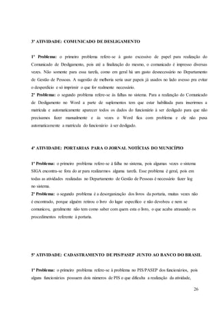 26
3º ATIVIDADE: COMUNICADO DE DESLIGAMENTO
1º Problema: o primeiro problema refere-se à gasto excessivo de papel para realização do
Comunicado de Desligamento, pois até a finalização do mesmo, o comunicado é impresso diversas
vezes. Não somente para essa tarefa, como em geral há um gasto desnecessário no Departamento
de Gestão de Pessoas. A sugestão de melhoria seria usar papeis já usados no lado avesso pra evitar
o desperdício e só imprimir o que for realmente necessário.
2º Problema: o segundo problema refere-se às falhas no sistema. Para a realização do Comunicado
de Desligamento no Word a parte de suplementos tem que estar habilitada para inserirmos a
matrícula e automaticamente aparecer todos os dados do funcionário à ser desligado para que não
precisamos fazer manualmente e às vezes o Word fica com problema e ele não puxa
automaticamente a matrícula do funcionário à ser desligado.
4º ATIVIDADE: PORTARIAS PARA O JORNAL NOTÍCIAS DO MUNICÍPIO
1º Problema: o primeiro problema refere-se à falha no sistema, pois algumas vezes o sistema
SIGA encontra-se fora do ar para realizarmos alguma tarefa. Esse problema é geral, pois em
todas as atividades realizadas no Departamento de Gestão de Pessoas é necessário fazer log
no sistema.
2º Problema: o segundo problema é a desorganização dos livros da portaria, muitas vezes não
é encontrado, porque alguém retirou o livro do lugar específico e não devolveu e nem se
comunicou, geralmente não tem como saber com quem esta o livro, o que acaba atrasando os
procedimentos referente à portaria.
5º ATIVIDADE: CADASTRAMENTO DE PIS/PASEP JUNTO AO BANCO DO BRASIL
1º Problema: o primeiro problema refere-se à problema no PIS/PASEP dos funcionários, pois
alguns funcionários possuem dois números de PIS o que dificulta a realização da atividade,
 