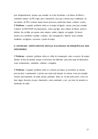 27
pois obrigatoriamente teremos que consultar na Caixa Econômica e no Banco do Brasil o
verdadeiro número de PIS e ligar para o funcionário para que o mesmo peça a unificação do
seu número de PIS e somente depois desses processos, poderemos lançar o número correto.
2º Problema: o segundo problema refere-se ao tempo de ligação externa, pois para consultar
o número de PIS/PASEP dos funcionários, temos que ligar para o Banco do Brasil, porém o
telefone fica na linha por apenas cinco minutos caindo a ligação em seguida. Se houver
demora em a atendente consultar o número, não conseguiremos finalizar nossa consulta
resultando em ligações excessivas e perda de tempo.
6º ATIVIDADE: APONTAMENTO MENSAL DAS FOLHAS DE FREQUÊNCIAS DOS
SERVIDORES
1º Problema: o primeiro problema refere-se a falta de comunicação entre os setores, há sempre
dúvidas na hora de apontar, porque os descontos são diferentes para cada cargo de funcionário,
como comissionado, estatutário, celetistas e estagiário.
2º Problema: o segundo problema refere-se a demora por lançar as ocorrência no sistema,
pois pra fazer o apontamento é preciso que esteja tudo lançado no sistema como por exemplo;
Licença para tratamento de saúde, licença particular, férias etc. Se não pode correr o risco em
fazer algum desconto em que o funcionário estava autorizado a sair , por meio de atestado ou
declaração de saída.
 