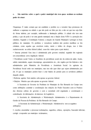 5
c. São matérias sobre a qual o poder municipal não tem quase nenhum ou nenhum
poder de atuar:
•Segurança: É muito comum que um candidato a prefeito ou a vereador faça promessas de
melhorar a segurança na cidade o que não pode ser feito por ele, a não ser que isso seja feito
de forma indireta, por exemplo, melhorando a iluminação pública. A cidade não tem uma
polícia, o que ela pode é ter uma guarda municipal, mas a função desta NÃO é a proteção dos
cidadãos. Segundo a Constituição Federal, a atuação da Guarda Municipal é proteger os bens
públicos do município. Os prefeitos e vereadores também não podem modificar as leis
criminais, como aquelas que envolvem roubo, morte e tráfico de drogas, isso é feito
exclusivamente na esfera federal (afinal, essas leis valem para o país inteiro).
• Sistema prisional: Esta área é administrada pelo governo estadual, seguindo leis regionais
em concordância com a legislação federal.
• Previdência social: Todos os benefícios da previdência social são da ordem da união. Assim,
salário maternidade, seguro desemprego, aposentadoria etc., são regidos por leis federais e são
administradas pelo Ministério da Previdência e Assistência Social. As agências da
Previdência Social estão nos municípios, mas isso não quer dizer que sejam administradas por
ele. O que os municípios podem fazer é criar fundos de pensão para os servidores públicos
daquela cidade.
• Reforma agrária: Está matéria cabe apenas ao governo federal.
• Eleições: Matéria que cabe apenas ao governo federal.
A Secretaria de Governo da Prefeitura do Município de São Bernardo do Campo tem
como atribuições constituir a coordenação das relações do Poder Executivo com os Poderes
das diversas esferas de governo e com a sociedade civil organizada e coordenação e
centralização de informações de interesse do Legislativo.
A Secretaria de Administração e Modernização Administrativa é o Departamento de
Gestão de Pessoas da Prefeitura de São Bernardo do Campo.
A Secretaria de Administração e Modernização Administrativa tem as seguintes
atribuições:
I - receber, encaminhar e processar reclamações, sugestões, críticas, oposições, buscando informar,
corrigir e responder aos munícipes reclamantes;
 