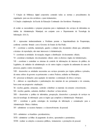 7
7. Criação de biblioteca digital corporativa contendo todas as normas e procedimentos da
organização para uso dos servidores e para treinamentos;
8. Criação e implantação da Escola de Educação Continuada dos Servidores Municipais;
d) avaliar as necessidades e preparar propostas para a implantação dos serviços de informática no
âmbito da Administração Municipal, em conjunto com o Departamento de Tecnologia da
Informação (SA-3);
III - representar institucionalmente a Prefeitura perante a Superintendência do Poupatempo,
conforme convênio firmado com o Governo do Estado de São Paulo;
IV - coordenar a custódia, manutenção, guarda e extinção dos documentos oficiais que, submetidos
a técnicas de reprodução, não mais interessem à Administração;
V - coordenar as atividades de recepção, triagem e distribuição de documentos oficiais;
VI - coordenar a tramitação dos documentos oficiais entre os diversos órgãos da Administração;
VII - coordenar e centralizar os sistemas de controle de informações de interesse do público, do
Legislativo, de unidades da administração ou de outros órgãos a respeito de andamento de autos de
processo, papéis e outros documentos;
VIII - desenvolver as atividades necessárias aos serviços prestados por órgãos públicos e privados,
de outras esferas de governo ou pertencentes a outros Poderes, sediadas no Município;
IX - processar as licitações para aquisição de materiais e contratação de obras e serviços;
X - elaborar as especificações e padronizações dos materiais de uso permanente e de consumo,
bem como sua progressiva atualização;
XI - receber, guardar, armazenar, controlar e distribuir os materiais de consumo e investimento;
XII - receber, guardar, cadastrar, distribuir e fiscalizar os bens móveis;
XIII - desenvolver a política de informática, prospecção, desenvolver a prestação de serviços na
área de tecnologia de informação para os órgãos que compõem a Administração Municipal;
XIV - coordenar a gestão estratégica da tecnologia da informação e comunicação para a
Administração Direta e Indireta;
XV - administrar os recursos humanos e o desenvolvimento de pessoal;
XVI - administrar os benefícios previdenciários;
XVII - administrar as folhas de pagamento de ativos, aposentados e pensionistas;
XVIII - realizar as seleções e concursos públicos, treinamentos e promoções de pessoal;
 