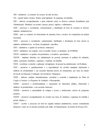 8
XIX - administrar os contratos de serviços de mão de obra;
XX - expedir laudos técnicos fixados pela legislação de segurança do trabalho;
XXI - elaborar acompanhamento e gerar relatórios sobre os diversos contratos formalizados pela
Administração Municipal no tocante a preços, prazos, vigência e aditamentos;
XXII - processar o recebimento, armazenamento e distribuição de bens de consumo às diversas
unidades administrativas;
XXIII - gerir os contratos de fornecimento de materiais, bens e serviços, de competência da própria
Secretaria;
XXIV - processar o recebimento, cadastramento, distribuição e fiscalização de bens móveis às
unidades administrativas, na forma da legislação específica;
XXV - administrar o quadro de servidores municipais;
XXVI - administrar em conjunto com o Conselho Gestor, as atividades do FUPREM;
XXVII - administrar os quadros de pensionistas e servidores aposentados;
XXVIII - implantar diretrizes em administração de pessoal, mormente às políticas de admissão,
salário, promoção, benefícios, segurança e medicina do trabalho;
XXIX - coordenar e controlar a aplicação da legislação de pessoal na administração da Prefeitura;
XXX - promover o aperfeiçoamento e a especialização do servidor municipal, objetivando a
melhoria de produtividade e sua ascensão funcional através de treinamentos, por meio da criação
da Escola de Educação Continuada dos Servidores Municipais;
XXXI - elaborar, atualizar sistematicamente, coordenar e controlar a implantação do Plano de
Cargos e Carreiras e o Programa de Avaliação e Desempenho;
XXXII - promover a profissionalização e capacitação do funcionário público, objetivando a
melhoria da produtividade e sua ascensão funcional;
XXXIII - promover a oportunidade de estágios a jovens e adolescentes, através de programas
próprios;
XXXIV - promover acompanhamento do servidor nas áreas de medicina e segurança do trabalho e
perícia médica; e
XXXV - receber e processar em nível de segunda instância administrativa, recurso eventualmente
interposto contra ato ou decisão proferida pelo titular do Departamento de Gestão de Pessoas (SA-
 