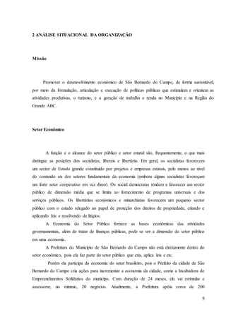 9
2 ANÁLISE SITUACIONAL DA ORGANIZAÇÃO
Missão
Promover o desenvolvimento econômico de São Bernardo do Campo, de forma sustentável,
por meio da formulação, articulação e execução de políticas públicas que estimulem e orientem as
atividades produtivas, o turismo, e a geração de trabalho e renda no Município e na Região do
Grande ABC.
Setor Econômico
A função e o alcance do setor público e setor estatal são, frequentemente, o que mais
distingue as posições dos socialistas, liberais e libertário. Em geral, os socialistas favorecem
um sector de Estado grande constituído por projetos e empresas estatais, pelo menos ao nível
do comando ou dos setores fundamentais da economia (embora alguns socialistas favoreçam
um forte setor cooperativo em vez disso). Os social democratas tendem a favorecer um sector
público de dimensão média que se limita ao fornecimento de programas universais e dos
serviços públicos. Os libertários económicos e minarchistas favorecem um pequeno sector
público com o estado relegado ao papel de proteção dos direitos de propriedade, criando e
aplicando leis e resolvendo de litígios.
A Economia do Setor Público fornece as bases econômicas das atividades
governamentais, além de tratar de finanças públicas, pode se ver a dimensão do setor público
em uma economia.
A Prefeitura do Município de São Bernardo do Campo não está diretamente dentro do
setor econômico, pois ela faz parte do setor público que cria, aplica leis e etc.
Porém ela participa da economia do setor brasileiro, pois o Prefeito da cidade de São
Bernardo do Campo cria ações para incrementar a economia da cidade, como a Incubadora de
Empreendimentos Solidários do municípo. Com duração de 24 meses, ela vai estimular e
assessorar, no mínimo, 20 negócios. Atualmente, a Prefeitura apóia cerca de 200
 