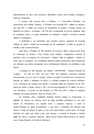 10
empreendedores do setor, entre artesanato, alimentação, costura, hortas urbanas, reciclagem e
empresas recuperadas.
O projeto, uma parceria entre a Prefeitura e a Universidade Metodista, será
desenvolvido pelo Instituto Granbery. A Prefeitura está investindo R$ 2 milhões na iniciativa,
dos quais R$ 1,7 milhão são recursos da Financiadora de Estudos e Projetos (Finep), do
Ministério da Ciência e Tecnologia, e R$ 300 mil a contrapartida do governo municipal. Além
da consultoria técnica, os grupos participarão de seminários e oficinas e receberão materiais
didáticos e pedagógicos.
A incubadora é um instrumento para incentivar diversos segmentos da economia
solidária da cidade e institui uma metodologia que dê continuidade à política de geração de
trabalho, renda e desenvolvimento.
Além disso, a Prefeitura de São Bernardo do Campo já utiliza a internet como forma
de contratação de serviços e bens comuns como remédios, computadores, materiais de
papelaria, carros ou empresas de conservação e limpeza. Além de agilidade e redução de
custos para as prefeituras, essa modalidade licitatória também proporciona mais transparência
aos munícipes que podem acompanhar essas movimentações financeiras das prefeituras a pela
internet.
A prefeitura de São Bernardo, que instituiu o SECOM/SBC – Sistema Eletrônico de
Compras – em abril de 2003, tem hoje 100% das transações comerciais realizadas
eletronicamente, seja por meio de cotação, convite ou pregão. De acordo com a assessoria de
imprensa da cidade, a diminuição de gastos é a principal vantagem do comércio eletrônico.
Com a introdução das compras pela internet, a economia obtida nas transações era de 20%.
Depois de adotar o pregão, passou a 30%, com um total negociado de 15 milhões de reais. E
esse movimento é crescente me São Bernardo, de 2006 para 2007 o número de licitações
realizadas por pregão eletrônico saltou de 328 para 1623.
Os benefícios dessa modalidade licitatória também atingem os fornecedores. A
agilidade do sistema, que funciona como um leilão possibilita participação de um maior
número de fornecedores, em especial micro e pequenas empresas a partir da
desburocratização de alguns procedimentos, o que torna a competição das licitações mais
intensa e resulta em redução de gastos, já que vence quem oferece o menor preço. “O pregão
eletrônico tem ainda uma função social, pois alavanca a economia ao fomentar a inclusão
digital das micro e pequenas empresas”, afirma Gerson Rolim, diretor-executivo da câmara-
e.net, Câmara Brasileira de Comércio Eletrônico.
 