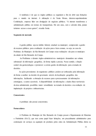 11
A tendência é de que os órgãos públicos se organizem a fim de abrir suas licitações
para o mundo via internet. A afirmação é de Sonia Moura, diretora-superintendente
Conlicitação, empresa líder em divulgação de negócios públicos. “A internet transformou a
administração pública em termos de transparência. Há seis anos, sem o advento dela, jamais
teríamos acesso a esses gastos”, ressalta Sonia.
Segmento de mercado
A gestão pública seja no âmbito federal, estadual ou municipal, compreende a gestão
de recursos públicos para a realização de ações para o bem comum, ou seja, no caso da
Prefeitura do Município de São Bernardo do Campo essas realizações são para os munícipes
da cidade de São Bernardo do Campo.
As Prefeituras e demais órgãos administrativos municipais demandam um volume
substancial de informação geográfica, de forma rápida e precisa. Nesse sentido, a função
central das geotecnologias é promover a correta gestão da informação para a tomada de
decisões.
As ações provenientes de organismos públicos podem ser embasadas pela informação
de forma a auxiliar na decisão do governante através da localização geográfica das
informações, facilitando a obtenção de recursos para o processamento de informações
estratégicas, a custos acessíveis. A disponibilidade de informações e dados físico-territoriais
da área administrada possibilita maior versatilidade na tomada de decisões e na avaliação de
implantação de projetos e infraestrutura.
Concorrentes
A prefeitura não possui concorrentes.
Fornecedores
A Prefeitura do Município de São Bernardo do Campo possui o Departamento de Materiais
e Patrimônio (SA-2), que tem como papel fazer licitações, um procedimento administrativo para
contratação de serviços ou aquisição de produtos pelos entes da Administração Pública direta ou
 
