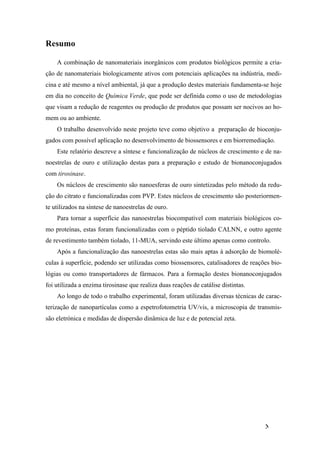 XI 
Resumo 
A combinação de nanomateriais inorgânicos com produtos biológicos permite a cria-ção 
de nanomateriais biologicamente ativos com potenciais aplicações na indústria, medi-cina 
e até mesmo a nível ambiental, já que a produção destes materiais fundamenta-se hoje 
em dia no conceito de Química Verde, que pode ser definida como o uso de metodologias 
que visam a redução de reagentes ou produção de produtos que possam ser nocivos ao ho-mem 
ou ao ambiente. 
O trabalho desenvolvido neste projeto teve como objetivo a preparação de bioconju-gados 
com possível aplicação no desenvolvimento de biossensores e em biorremediação. 
Este relatório descreve a síntese e funcionalização de núcleos de crescimento e de na-noestrelas 
de ouro e utilização destas para a preparação e estudo de bionanoconjugados 
com tirosinase. 
Os núcleos de crescimento são nanoesferas de ouro sintetizadas pelo método da redu-ção 
do citrato e funcionalizadas com PVP. Estes núcleos de crescimento são posteriormen-te 
utilizados na síntese de nanoestrelas de ouro. 
Para tornar a superfície das nanoestrelas biocompatível com materiais biológicos co-mo 
proteínas, estas foram funcionalizadas com o péptido tiolado CALNN, e outro agente 
de revestimento também tiolado, 11-MUA, servindo este último apenas como controlo. 
Após a funcionalização das nanoestrelas estas são mais aptas à adsorção de biomolé-culas 
à superfície, podendo ser utilizadas como biossensores, catalisadores de reações bio-lógias 
ou como transportadores de fármacos. Para a formação destes bionanoconjugados 
foi utilizada a enzima tirosinase que realiza duas reações de catálise distintas. 
Ao longo de todo o trabalho experimental, foram utilizadas diversas técnicas de carac-terização 
de nanopartículas como a espetrofotometria UV/vis, a microscopia de transmis-são 
eletrónica e medidas de dispersão dinâmica de luz e de potencial zeta. 
 