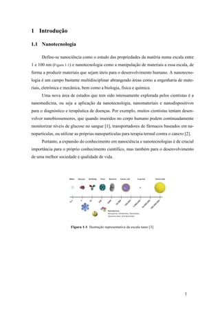 1 
1 Introdução 
1.1 Nanotecnologia 
Define-se nanociência como o estudo das propriedades da matéria numa escala entre 
1 e 100 nm (Figura 1-1) e nanotecnologia como a manipulação de materiais a essa escala, de 
forma a produzir materiais que sejam úteis para o desenvolvimento humano. A nanotecno-logia 
é um campo bastante multidisciplinar abrangendo áreas como a engenharia de mate-riais, 
eletrónica e mecânica, bem como a biologia, física e química. 
Uma nova área de estudos que tem sido intensamente explorada pelos cientistas é a 
nanomedicina, ou seja a aplicação da nanotecnologia, nanomateriais e nanodispositivos 
para o diagnóstico e terapêutica de doenças. Por exemplo, muitos cientistas tentam desen-volver 
nanobiossensores, que quando inseridos no corpo humano podem continuadamente 
monitorizar níveis de glucose no sangue [1], transportadores de fármacos baseados em na-nopartículas, 
ou utilizar as próprias nanopartículas para terapia termal contra o cancro [2]. 
Portanto, a expansão do conhecimento em nanociência e nanotecnologias é de crucial 
importância para o próprio conhecimento científico, mas também para o desenvolvimento 
de uma melhor sociedade e qualidade de vida. 
Figura 1-1 Ilustração representativa da escala nano [3]. 
 