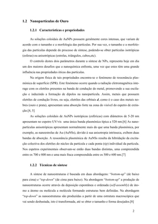 2 
1.2 Nanopartículas de Ouro 
1.2.1 Características e propriedades 
As soluções coloidais de AuNPs possuem geralmente cores intensas, que variam de 
acordo com o tamanho e a morfologia das partículas. Por sua vez, o tamanho e a morfolo-gia 
das partículas depende do processo de síntese, podendo-se obter partículas isotrópicas 
(esferas) ou anisotrópicas (estrelas, triângulos, cubos,etc). 
O controlo destes dois parâmetros durante a síntese de NPs, representa hoje em dia 
um dos maiores desafios que a nanoquímica enfrenta, uma vez que estes têm uma grande 
influência nas propriedades óticas das partículas. 
Na origem física de tais propriedades encontra-se o fenómeno de ressonância plas-mónica 
de superfície (SPR). Este fenómeno ocorre quando a radiação eletromagnética inte-rage 
com os eletrões presentes na banda de condução do metal, promovendo a sua oscila-ção 
e induzindo a formação de dipolos na nanopartícula. Assim, metais que possuem 
eletrões de condução livres, ou seja, eletrões das orbitais d, como é o caso dos metais no-bres 
(ouro e prata), apresentam uma absorção forte na zona do visível do espetro de extin-ção.[ 
4, 5] 
As soluções coloidais de AuNPs isotrópicas (esféricas) com diâmetros de 5-20 nm 
apresentam no espetro UV/vis uma única banda plasmónica típica a 520 nm.[6] As nano-partículas 
anisotrópicas apresentam normalmente mais do que uma banda plasmónica, por 
exemplo, as nanoestrelas de Au (AuNSs), devido á sua anisotropia intrínseca, exibem duas 
bandas de absorção. A ressonância plasmónica de AuNSs resulta da hibridação da excita-ção 
colectiva dos eletrões do núcleo da partícula e cada ponta (tip) individual da partícula. 
Nos espetros experimentais observam-se então duas bandas distintas, uma compreendida 
entre os 700 e 800 nm e uma mais fraca compreendida entre os 500 e 600 nm.[7] 
1.2.2 Técnicas de síntese 
A síntese de nanoestruturas é baseada em duas abordagens: “bottom-up” (de baixo 
para cima) e “top-down” (de cima para baixo). Na abordagem “bottom-up” a produção de 
nanoestruturas ocorre através da deposição espontânea e ordenada (self-assembly) de áto-mo 
a átomo ou molécula a molécula formando estruturas bem definidas. Na abordagem 
“top-down” as nanoestruturas são produzidas a partir de uma estrutura macroscópica que 
vai sendo desbastada, isto é transformada, até se obter o tamanho e forma desejados.[8] 
 