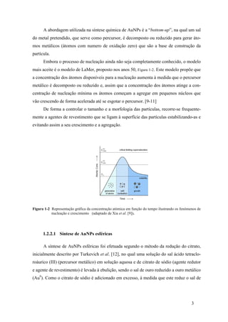 A abordagem utilizada na síntese química de AuNPs é a “bottom-up”, na qual um sal 
do metal pretendido, que serve como percursor, é decomposto ou reduzido para gerar áto-mos 
metálicos (átomos com numero de oxidação zero) que são a base de construção da 
3 
partícula. 
Embora o processo de nucleação ainda não seja completamente conhecido, o modelo 
mais aceite é o modelo de LaMer, proposto nos anos 50, Figura 1-2. Este modelo propõe que 
a concentração dos átomos disponíveis para a nucleação aumenta à medida que o percursor 
metálico é decomposto ou reduzido e, assim que a concentração dos átomos atinge a con-centração 
de nucleação mínima os átomos começam a agregar em pequenos núcleos que 
vão crescendo de forma acelerada até se esgotar o percursor. [9-11] 
De forma a controlar o tamanho e a morfologia das partículas, recorre-se frequente-mente 
a agentes de revestimento que se ligam à superfície das partículas estabilizando-as e 
evitando assim a seu crescimento e a agregação. 
Figura 1-2 Representação gráfica da concentração atómica em função do tempo ilustrando os fenómenos de 
nucleação e crescimento (adaptado de Xia et al. [9]). 
1.2.2.1 Síntese de AuNPs esféricas 
A síntese de AuNPs esféricas foi efetuada segundo o método da redução do citrato, 
inicialmente descrito por Turkevich et al. [12], no qual uma solução do sal ácido tetraclo-roáurico 
(III) (percursor metálico) em solução aquosa e de citrato de sódio (agente redutor 
e agente de revestimento) é levada à ebulição, sendo o sal de ouro reduzido a ouro metálico 
(Au0). Como o citrato de sódio é adicionado em excesso, à medida que este reduz o sal de 
 