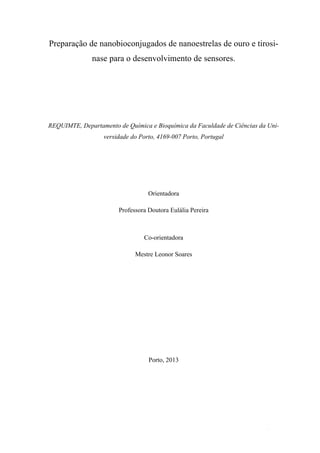 Preparação de nanobioconjugados de nanoestrelas de ouro e tirosi-nase 
II 
para o desenvolvimento de sensores. 
REQUIMTE, Departamento de Química e Bioquímica da Faculdade de Ciências da Uni-versidade 
do Porto, 4169-007 Porto, Portugal 
Orientadora 
Professora Doutora Eulália Pereira 
Co-orientadora 
Mestre Leonor Soares 
Porto, 2013 
 