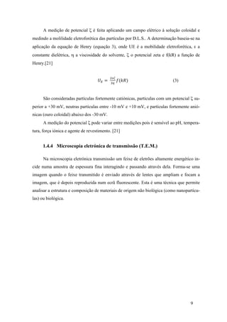 A medição de potencial ζ é feita aplicando um campo elétrico á solução coloidal e 
medindo a molilidade eletroforética das partículas por D.L.S.. A determinação baseia-se na 
aplicação da equação de Henry (equação 3), onde UE é a mobilidade eletroforética, ε a 
constante dielétrica, η a viscosidade do solvente, ζ o potencial zeta e f(kR) a função de 
Henry.[21] 
9 
푈! = !!" 
!! 푓(푘푅) (3) 
São consideradas partículas fortemente catiónicas, partículas com um potencial ζ su-perior 
a +30 mV, neutras partículas entre -10 mV e +10 mV, e partículas fortemente anió-nicas 
(ouro coloidal) abaixo dos -30 mV. 
A medição do potencial ζ pode variar entre medições pois é sensível ao pH, tempera-tura, 
força iónica e agente de revestimento. [21] 
1.4.4 Microscopia eletrónica de transmissão (T.E.M.) 
Na microscopia eletrónica transmissão um feixe de eletrões altamente energético in-cide 
numa amostra de espessura fina interagindo e passando através dela. Forma-se uma 
imagem quando o feixe transmitido é enviado através de lentes que ampliam e focam a 
imagem, que é depois reproduzida num ecrã fluorescente. Esta é uma técnica que permite 
analisar a estrutura e composição de materiais de origem não biológica (como nanopartícu-las) 
ou biológica. 
 
