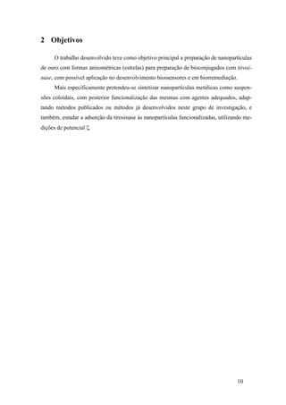 10 
2 Objetivos 
O trabalho desenvolvido teve como objetivo principal a preparação de nanopartículas 
de ouro com formas anisométricas (estrelas) para preparação de bioconjugados com tirosi-nase, 
com possível aplicação no desenvolvimento biossensores e em biorremediação. 
Mais especificamente pretendeu-se sintetizar nanopartículas metálicas como suspen-sões 
coloidais, com posterior funcionalização das mesmas com agentes adequados, adap-tando 
métodos publicados ou métodos já desenvolvidos neste grupo de investigação, e 
também, estudar a adsorção da tirosinase às nanopartículas funcionalizadas, utilizando me-dições 
de potencial ζ. 
 