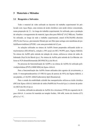 11 
3 Materiais e Métodos 
3.1 Reagentes e Solventes 
Todo o material de vidro utilizado no decorrer do trabalho experimental foi pré-lavado 
com Aqua Régia, uma mistura de ácido clorídrico com ácido nítrico concentrado, 
numa proporção de 3:1. Ao longo do trabalho experimental, foi utilizada, para a produção 
de soluções e enxaguamento de material, água ultra pura Milli-Q2 (18,2 MΩ.cm). Também 
foi utilizado, ao longo de todo o trabalho experimental, etanol (CH3CH2OH) absoluto 
(99,5%) da Panreac, previamente filtrado por um filtro para seringa com membrana de po-li( 
difluorovinidileno) (PVDF) com uma porosidade de 0,2 μm. 
As soluções utilizadas na síntese de AuNPs foram preparadas utilizando ácido te-tracloroáurico 
(III) (HAuCl4, solução a 30% (p:p) em HCl, 99,99% puro, Sigma-Aldrich). 
Na síntese de AuNPs pelo método da redução do citrato, utilizou-se citrato de sódio di-hidratado 
(Na3Cit) da Merck (p.a.). Na síntese de AuNSs pelo método de Liz-Marzán, uti-lizou- 
se N,N-dimetilformamida (HCON(CH3)2) da Merck. 
No processo de funcionalização de AuNPs e na síntese de AuNSs foi utilizado poli-vinilpirrolidona 
(PVP) (10000 MM) da Sigma-Aldrich. 
Para a funcionalização das AuNSs foram utilizados dois agentes de revestimento, o 
ácido 11-mercaptoundecanóico (11-MUA) (grau de pureza de 95%) da Sigma-Aldrich, e 
um péptido, o CALNN (ASLO 
Laboratory 
ApS, 
Dinamarca). 
Para o estudo da estabilidade coloidal das nanopartículas utilizou-se ácido clorídico 
(HCl) da Sigma-Aldrich, hidróxido de sódio (NaOH) da Pronolab (p.a.) e cloreto de potás-sio 
(KCl) da Merck (p.a.). 
A enzima, utilizada na adsorção às AuNSs foi a tirosinase (TYR) de cogumelo da Si-gma- 
Aldrich. A enzima foi mantida em tampão fosfato, 100 mM, isento de cloretos (Cl-) 
pH 6,5 a 3 °C. 
2 Purificada no Laboratório de Química-Física desta Faculdade 
 