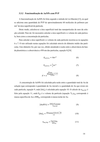 14 
3.3.2 Funcionalização de AuNPs com PVP 
A funcionalização de AuNPs foi feita segundo o método de Liz-Marzán [13], no qual 
se adiciona uma quantidade de PVP de aproximadamente 60 moléculas do polímero por 
nm2 de área superficial de partícula. 
Deste modo, calculou-se a área superficial total das nanopartículas de ouro da solu-ção 
coloidal. Para tal, foi necessário calcular a área superficial e o volume de cada partícu-la, 
bem como a concentração de partículas. 
Para calcular a área superficial e o volume de cada partícula recorreu-se às equações 
6 e 7. O raio utilizado nestas equações foi calculado através do diâmetro médio das partí-culas. 
Este diâmetro foi, por sua vez, obtido atendendo à razão entre a absorvância da ban-da 
plasmónica e a absorvância a 450 nm das partículas, equação 8.[24] 
퐴!"#!$% = 4휋푟! (6) 
푉!"#!$% = ! 
! 휋푟! (7) 
푑 = 푒 
!"#!"# 
!"#!"!!" 
!!,!"#$ 
!,!!!" (8) 
A concentração de AuNPs foi calculada pela razão entre a quantidade total de Au da 
solução (que corresponde à quantidade de Au inicial) e a quantidade de Au que existe em 
cada partícula, equação 9, onde 퐴푢 ! é calculada pela equação 10. O cálculo de 푛!"/!" é 
feito pela equação 11, onde 푉!" é o volume da partícula (equação 7), 휌!" corresponde à 
massa específica de Au e 푀푀!" corresponde à massa molar de Au. 
퐴푢푁푃푠 = !" !×!!"#"!"#$ 
!!"/!" 
(9) 
퐴푢 ! = !"#!""!"×!,!×!"!!! 
!,! (10) 
푛!"/!" = !!"×!!" 
!!!" 
(11) 
 
