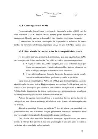 16 
푉!""#! = 
!á!"# 
!"#$%! !"#$% 
×!!"# 
!" !""#! 
(13) 
3.3.4 Centrifugação das AuNSs 
Foram realizadas duas séries de centrifugações das AuNSs, ambas a 10000 rpm du-rante 
20 minutos (a 20 °C) no rotor 19776H. Sempre que foi necessário a utilização de um 
equipamento diferente, recorreu-se à equação 5 para calcular o novo tempo requerido. 
O sobrenadante da amostra centrifugada, foi desprezado e o sedimento foi ressus-pendido 
em etanol absoluto filtrado, na primeira série, e em água Milli-Q na segunda série. 
3.3.5 Determinação da concentração e da área superficial das AuNSs 
Foi necessário fazer uma estimativa da concentração e da área superficial das AuNSs 
para o seu processo de funcionalização. Para tal foi necessário assumir duas premissas: 
1. A reação de síntese de AuNSs é completa, isto é, não se formam novas par-tículas, 
nem as partículas existentes são destruídas. Assim o número de es-trelas 
na solução será igual ao numero de seeds adicionado. 
2. O ouro adicionado para a formação das pontas das estrelas (tips) é comple-tamente 
reduzido e distribui-se igualmente por todas as partículas. 
Deste modo, a concentração de AuNSs em DMF, é igual à concentração de seeds que 
são adicionadas durante a síntese. Dado que durante as centrifugações há perda de material, 
utilizou-se este pressuposto para calcular o coeficiente de extinção molar a 400 nm das 
AuNSs obtidas directamente da síntese e determinou-se a concentração das soluções de 
AuNSs após centrifugação medição de absorvância a 400 nm. 
Partindo da segunda premissa calculou-se a quantidade de ouro que se deposita em 
cada partícula para a formação das tips, dividindo as moles de ouro adicionadas pelas mo-les 
de seeds. 
Sabendo a quantidade de ouro que cada AuNS tem, dividiu-se essa quantidade pela 
quantidade de ouro total existente na solução, que se obtém atendendo à absorvância a 400 
nm, ver equação 8. Estes cálculos foram repetidos a cada centrifugação. 
Para calcular a área superficial das estrelas assumiu-se, hipoteticamente, que o cres-cimento 
é esférico. Este cálculo dá-nos uma aproximação de uma área entre o núcleo da 
partícula e a área superficial real da partícula. 
 