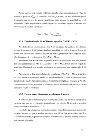 ! é o 
Assim, recorreu-se à equação 14 [6] para calcular o raio da partícula, onde 푟!"#$ 
! é o volume da seed, 푚!" é a massa de ouro adicionada para o 
17 
volume da partícula, 푟!""# 
crescimento das tips, 휌!" é a massa específica do outro e 푛!""#! é a quantidade de seeds 
adicionadas. Tendo a aproximação do raio da partícula, através da equação 4, obtemos uma 
aproximação da sua área superficial. 
! = 푟!""# 
푟!!"# 
! + 3 
4 
!!" 
!!!"!!""#! 
(14) 
3.3.6 Funcionalização de AuNSs com o péptido CALNN e MUA 
As estrelas foram funcionalizadas com 4 a 6 moléculas de agente de revestimento 
por nm2 de área superficial. Após o cálculo da quantidade necessária de agente de revesti-mento 
para funcionalizar a solução coloidal de AuNSs, prepararam-se as respetivas solu-ções 
dos agentes de revestimento: o CALNN e 11-MUA. 
As soluções de CALNN foram preparadas através de diluições de uma solução stock 
com uma concentração de 4,68 mM. As soluções de 11-MUA foram também preparadas 
através de diluições de uma solução previamente preparada com uma concentração de 10 
mM. 
Adicionaram-se diferentes volumes das soluções de CALNN e 11-MUA, às partícu-las 
e deixaram-se reagir durante a noite. As soluções coloidais de AuNSs resultantes foram 
caracterizadas espetrocfotometricamente, e foram feitas medições de potencial ζ. As dife-rentes 
concentrações de agentes de revestimento que se adicionaram às partículas encon-tram- 
se na secção de resultados. 
3.3.7 Formação dos bionanoconjugados com tirosinase 
A formação de bionanoconjugados ocorre pela adsorção da enzima à superfície da 
partícula após esta ser previamente funcionalizada com péptido. Neste projeto a enzima 
que foi utilizada foi a tirosinase (TYR). 
Os estudos de adsorção da enzima às partículas foram feitos realizando uma isotér-mica 
de Langmuir, na qual se avalia a o ponto de saturação de ligação da enzima à partícu-la. 
Foram adicionadas às partículas diferentes concentrações de enzimas acima e abaixo de 
uma valor de referência. 
 