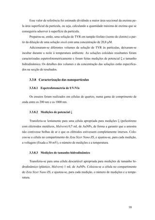Esse valor de referência foi estimado dividindo a maior área seccional da enzima pe-la 
área superficial da partícula, ou seja, calculando a quantidade máxima de enzima que se 
conseguiria adsorver à superfície da partícula. 
Preparou-se, então, uma solução de TYR em tampão fosfato (isento de cloreto) a par-tir 
da diluição de uma solução stock com uma concentração de 20,8 μM. 
Adicionaram-se diferentes volumes da solução de TYR às partículas, deixaram-se 
incubar durante a noite à temperatura ambiente. As soluções coloidais resultantes foram 
caracterizadas espetrofotometricamente e foram feitas medições de potencial ζ e tamanho 
hidrodinâmico. Os detalhes dos volumes e da concentração das soluções estão especifica-dos 
18 
na secção de resultados. 
3.3.8 Caracterização das nanopartículas 
3.3.8.1 Espetrofotometria de UV/Vis 
Os ensaios foram realizados em células de quartzo, numa gama de comprimento de 
onda entre os 200 nm e os 1000 nm. 
3.3.8.2 Medições de potencial ζ 
Transferiu-se lentamente para uma célula apropriada para medições ζ (poliestireno 
com eléctrodos metálicos, Malvern) 0,7 mL de AuNPs, de forma a garantir que a amostra 
não contivesse bolhas de ar e que os elétrodos estivessem completamente imersos. Colo-cou- 
se a célula no compartimento do Zeta Sizer Nano ZS, e ajustou-se, para cada medição, 
a voltagem (fixada a 50 mV), o número de medições e a temperatura. 
3.3.8.3 Medições de tamanho hidrodinâmico 
Transferiu-se para uma célula descartável apropriada para medições de tamanho hi-drodinâmico 
(plástico, Malvern) 1 mL de AuNPs. Colocou-se a célula no compartimento 
do Zeta Sizer Nano ZS, e ajustou-se, para cada medição, o número de medições e a tempe-ratura. 
 