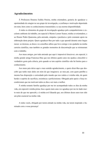 III 
Agradecimentos 
À Professora Doutora Eulália Pereira, minha orientadora, gostaria de agradecer a 
oportunidade de estagiar no seu grupo de investigação, a confiança e motivação depositada 
em mim, bem como os conhecimentos transmitidos e a sua enorme disponibilidade. 
A todos os elementos do grupo de investigação agradeço pelo companheirismo e ex-celente 
ambiente de trabalho, em especial à Mestre Leonor Soares, minha co-orientadora, e 
ao Doutor Pedro Quaresma, pela amizade, simpatia e paciência e pelo constante apoio na 
elaboração deste projeto. Quero agradecer-lhes por tudo o que aprendi durante estes largos 
meses: as técnicas, as dicas e os conselhos sábios que levo comigo e me ajudarão na minha 
carreira científica, mas também os grandes momentos de descontração que se misturaram 
com o trabalho. 
Aos meus amigos, por toda amizade que aqui é impossível descrever, em especial, à 
minha grande amiga Francisca Dias que nos últimos quatro anos me ajudou a descobrir o 
verdadeiro gosto pela ciência, pois quando se tem espírito científico não há limites para o 
conhecimento. 
Aos meus pais deixo aqui o meu sentido agradecimento, e quero dizer-lhes que des-cobri 
que tenho mais deles em mim do que imaginava: ao meu pai, com quem partilho a 
mesma boa disposição e curiosidade pelo mundo que nos rodeia e à minha mãe, de quem 
herdei o espírito de sacrifício, resistência e perfecionismo. Obrigado pelo apoio e força in-condicionais 
que me motivam todos os dias a ser mais e melhor. 
À minha restante família agradeço por me ter acompanhado todos os dias da minha 
vida, em especial à minha prima Ana a quem mais uma vez agradeço por me ter dado mui-to 
mais do que me apercebi, e à minha avó Eduarda que, nos últimos dozes anos tem sido 
um pilar essencial na minha vida. 
A todos vocês, obrigado por terem entrado na minha vida, me terem inspirado e ilu-minado 
com a vossa presença! 
 