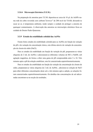 19 
3.3.8.4 Microscopia Eletrónica (T.E.M.) 
Na preparação de amostras para T.E.M. depositou-se cerca de 10 μL de AuNPs nu-ma 
rede de cobre revestida com carbono/”formvar” de 200 mesh de TAAB, deixando-se 
secar ao ar, à temperatura ambiente, tendo sempre o cuidado de proteger a amostra de 
quaisquer contaminantes. A observação das amostras no microscópio eletrónico ficou ao 
cuidado do Doutor Pedro Quaresma. 
3.3.9 Estudo da estabilidade coloidal das AuNSs 
Foram feitos estudos de estabilidade coloidal para as AuNSs em função da variação 
do pH e da variação da concentração iónica, esta última através da variação da concentra-ção 
de cloreto de sódio (NaCl). 
Para os estudos da estabilidade em função da variação do pH, prepararam-se várias 
alíquotas de 2 mL de AuNSs e adicionaram-se diferentes volumes de HCl e NaOH, sob 
agitação magnética, de forma a obter uma gama de pH compreendida entre 3 e 10. Três 
minutos após o pH da solução estabilizar, esta foi caracterizada espetrofotometricamente. 
Para os estudos da estabilidade em função da variação da concentração de cloreto de 
sódio, prepararam-se várias alíquotas de 2 mL de AuNSs , adicionou-se solução de NaCl 
para obter diferentes concentrações deste sal e, três minutos após a adição, as soluções fo-ram 
caracterizadas espetrofotometricamente. Os detalhes das concentrações de sal adicio-nadas 
encontram-se na secção de resultados. 
 
