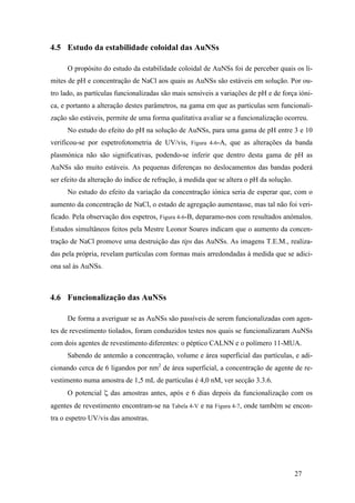27 
4.5 Estudo da estabilidade coloidal das AuNSs 
O propósito do estudo da estabilidade coloidal de AuNSs foi de perceber quais os li-mites 
de pH e concentração de NaCl aos quais as AuNSs são estáveis em solução. Por ou-tro 
lado, as partículas funcionalizadas são mais sensíveis a variações de pH e de força ióni-ca, 
e portanto a alteração destes parâmetros, na gama em que as partículas sem funcionali-zação 
são estáveis, permite de uma forma qualitativa avaliar se a funcionalização ocorreu. 
No estudo do efeito do pH na solução de AuNSs, para uma gama de pH entre 3 e 10 
verificou-se por espetrofotometria de UV/vis, Figura 4-6-A, que as alterações da banda 
plasmónica não são significativas, podendo-se inferir que dentro desta gama de pH as 
AuNSs são muito estáveis. As pequenas diferenças no deslocamentos das bandas poderá 
ser efeito da alteração do índice de refração, à medida que se altera o pH da solução. 
No estudo do efeito da variação da concentração iónica seria de esperar que, com o 
aumento da concentração de NaCl, o estado de agregação aumentasse, mas tal não foi veri-ficado. 
Pela observação dos espetros, Figura 4-6-B, deparamo-nos com resultados anómalos. 
Estudos simultâneos feitos pela Mestre Leonor Soares indicam que o aumento da concen-tração 
de NaCl promove uma destruição das tips das AuNSs. As imagens T.E.M., realiza-das 
pela própria, revelam partículas com formas mais arredondadas à medida que se adici-ona 
sal às AuNSs. 
4.6 Funcionalização das AuNSs 
De forma a averiguar se as AuNSs são passíveis de serem funcionalizadas com agen-tes 
de revestimento tiolados, foram conduzidos testes nos quais se funcionalizaram AuNSs 
com dois agentes de revestimento diferentes: o péptico CALNN e o polímero 11-MUA. 
Sabendo de antemão a concentração, volume e área superficial das partículas, e adi-cionando 
cerca de 6 ligandos por nm2 de área superficial, a concentração de agente de re-vestimento 
numa amostra de 1,5 mL de partículas é 4,0 nM, ver secção 3.3.6. 
O potencial ζ das amostras antes, após e 6 dias depois da funcionalização com os 
agentes de revestimento encontram-se na Tabela 4-V e na Figura 4-7, onde também se encon-tra 
o espetro UV/vis das amostras. 
 