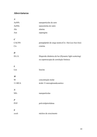 IV 
Abreviaturas 
A 
AuNPs nanopartículas de ouro 
AuNSs nanoestrelas de outro 
Ala alanina 
Asn asparagina 
C 
CALNN pentapéptido de carga neutra (Cis- Ala-Leu-Asn-Asn) 
Cis cisteína 
D 
D.L.S. Dispersão dinâmica de luz (Dynamic light scattering) 
ou espetroscopia de correlação fotónica 
L 
Leu leucina 
M 
M concentração molar 
11-MUA ácido 11-mercaptoundecanóico 
N 
NPs nanopartículas 
P 
PVP polivinilpirrolidona 
S 
seeds núcleos de crescimento 
 