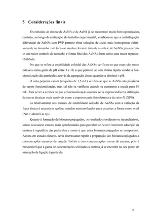 33 
5 Considerações finais 
Os métodos de síntese de AuNPs e de AuNS já se encontram muito bem optimizados, 
contudo, ao longo da realização do trabalho experimental, verificou-se que a centrifugação 
diferencial de AuNPs com PVP permite obter soluções de seeds mais homogéneas relati-vamente 
ao tamanho. Isto torna-se muito relevante durante a síntese de AuNSs, pois permi-te 
um maior controlo do tamanho e forma final das AuNSs, bem como uma maior reprodu-tibilidade. 
No que se refere à estabilidade coloidal das AuNSs verificou-se que estas são muito 
estáveis numa gama de pH entre 3 e 10, o que permite de uma forma rápida validar a fun-cionalização 
das partículas através da agregação destas quando se diminui o pH. 
A uma pequena escala (alíquotas de 1,5 mL) verifica-se que as AuNSs são passíveis 
de serem funcionalizadas, mas tal não se verificou quando se aumentou a escala para 10 
mL. Para se ter a certeza de que a funcionalização ocorreu seria imprescindível a utilização 
de outras técnicas mais sensíveis como a espetroscopia fotoeletrónica de raios-X (XPS). 
Já relativamente aos estudos de estabilidade coloidal de AuNSs com a variação da 
força iónica é necessário realizar estudos mais profundos para perceber a forma como o sal 
(NaCl) destrói as tips. 
Quanto à formação de bionanoconjugados, os resultados revelaram-se inconclusivos, 
sendo necessário estudos mais aprofundados para perceber se ocorre realmente adsorção da 
enzima à superfície das partículas e como é que estes bionanoconjugados se comportam. 
Assim, em estudos futuros, seria interessante repetir a preparação dos bionanoconjugados a 
concentrações menores de tampão fosfato e com concentrações menor de enzima, pois é 
presumível que à gama de concentrações utilizadas a enzima já se encontre no seu ponto de 
saturação de ligação à partícula. 
 