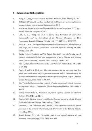 34 
6 Referências Bibliográficas 
1. Wang, Z.L., Self-powered nanotech. Scientific American, 2008. 298(1): p. 82-87. 
2. Rodríguez-Oliveros, R. and J.A. Sánchez-Gil, Gold nanostars as thermoplasmonic 
nanoparticles for optical heating. Optics express, 2012. 
3. http://www.fda.gov/ucm/groups/fdagov-public/documents/image/ucm153737.jpg; 
(último acesso em 8 de julho de 2013) 
4. Link, S., Z.L. Wang, and M.A. El-Sayed, Alloy Formation of Gold−Silver 
Nanoparticles and the Dependence of the Plasmon Absorption on Their 
Composition. Journal of Physical Chemistry. B, 1999. 103(18): p. 3529-3533. 
5. Kelly, K.L., et al., The Optical Properties of Metal Nanoparticles: The Influence of 
Size, Shape, and Dielectric Environment. Journal of Physical Chemistry. B, 2003. 
107(3): p. 668-677. 
6. Bastús, N.G., J. Comenge, and V.c. Puntes, Kinetically controlled seeded growth 
synthesis of citrate-stabilized gold nanoparticles of up to 200 nm: size focusing 
versus Ostwald ripening. Langmuir, 2011. 27(17): p. 11098-11105. 
7. Hao, F., et al., Plasmon Resonances of a Gold Nanostar. Nano Letters, 2007. 7(3): 
p. 729-732. 
8. Eustis, S. and M.A. El-Sayed, Why gold nanoparticles are more precious than 
pretty gold: noble metal surface plasmon resonance and its enhancement of the 
radiative and nonradiative properties of nanocrystals of different shapes. Chemical 
Society Reviews, 2006. 35(3): p. 209-217. 
9. Xia, Y., et al., Shape-controlled synthesis of metal nanocrystals: simple chemistry 
meets complex physics? Angewandte Chemie International Edition, 2009. 48(1): p. 
60-103. 
10. Manuel García-Ruiz, J., Nucleation of protein crystals. Journal of Structural 
Biology, 2003. 142(1): p. 22-31. 
11. Chayen, N.E., Turning protein crystallisation from an art into a science. Current 
Opinion in Structural Biology, 2004. 14(5): p. 577-583. 
12. Turkevich, J., P.C. Stevenson, and J. Hillier, A study of the nucleation and growth 
processes in the synthesis of colloidal gold. Discussions of the Faraday Society, 
1951. 11: p. 55-75. 
13. Senthil Kumar, P., et al., High-yield synthesis and optical response of gold 
nanostars. Nanotechnology, 2007. 19(1): p. 015606. 
 