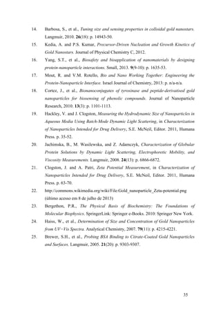 14. Barbosa, S., et al., Tuning size and sensing properties in colloidal gold nanostars. 
35 
Langmuir, 2010. 26(18): p. 14943-50. 
15. Kedia, A. and P.S. Kumar, Precursor-Driven Nucleation and Growth Kinetics of 
Gold Nanostars. Journal of Physical Chemistry C, 2012. 
16. Yang, S.T., et al., Biosafety and bioapplication of nanomaterials by designing 
protein-nanoparticle interactions. Small, 2013. 9(9-10): p. 1635-53. 
17. Mout, R. and V.M. Rotello, Bio and Nano Working Together: Engineering the 
Protein-Nanoparticle Interface. Israel Journal of Chemistry, 2013: p. n/a-n/a. 
18. Cortez, J., et al., Bionanoconjugates of tyrosinase and peptide-derivatised gold 
nanoparticles for biosensing of phenolic compounds. Journal of Nanoparticle 
Research, 2010. 13(3): p. 1101-1113. 
19. Hackley, V. and J. Clogston, Measuring the Hydrodynamic Size of Nanoparticles in 
Aqueous Media Using Batch-Mode Dynamic Light Scattering, in Characterization 
of Nanoparticles Intended for Drug Delivery, S.E. McNeil, Editor. 2011, Humana 
Press. p. 35-52. 
20. Jachimska, B., M. Wasilewska, and Z. Adamczyk, Characterization of Globular 
Protein Solutions by Dynamic Light Scattering, Electrophoretic Mobility, and 
Viscosity Measurements. Langmuir, 2008. 24(13): p. 6866-6872. 
21. Clogston, J. and A. Patri, Zeta Potential Measurement, in Characterization of 
Nanoparticles Intended for Drug Delivery, S.E. McNeil, Editor. 2011, Humana 
Press. p. 63-70. 
22. http://commons.wikimedia.org/wiki/File:Gold_nanoparticle_Zeta-potential.png 
(último acesso em 8 de julho de 2013) 
23. Bergethon, P.R., The Physical Basis of Biochemistry: The Foundations of 
Molecular Biophysics. SpringerLink: Springer e-Books. 2010: Springer New York. 
24. Haiss, W., et al., Determination of Size and Concentration of Gold Nanoparticles 
from UV−Vis Spectra. Analytical Chemistry, 2007. 79(11): p. 4215-4221. 
25. Brewer, S.H., et al., Probing BSA Binding to Citrate-Coated Gold Nanoparticles 
and Surfaces. Langmuir, 2005. 21(20): p. 9303-9307. 
