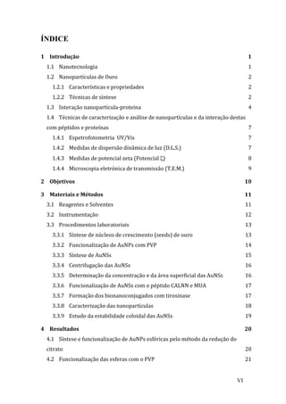 VI 
ÍNDICE 
1 
Introdução 
1 
1.1 
Nanotecnologia 
1 
1.2 
Nanopartículas 
de 
Ouro 
2 
1.2.1 
Características 
e 
propriedades 
2 
1.2.2 
Técnicas 
de 
síntese 
2 
1.3 
Interação 
nanopartícula-­‐proteina 
4 
1.4 
Técnicas 
de 
caracterização 
e 
análise 
de 
nanopartículas 
e 
da 
interação 
destas 
com 
péptidos 
e 
proteínas 
7 
1.4.1 
Espetrofotometria 
UV/Vis 
7 
1.4.2 
Medidas 
de 
dispersão 
dinâmica 
de 
luz 
(D.L.S.) 
7 
1.4.3 
Medidas 
de 
potencial 
zeta 
(Potencial 
ζ) 
8 
1.4.4 
Microscopia 
eletrónica 
de 
transmissão 
(T.E.M.) 
9 
2 
Objetivos 
10 
3 
Materiais 
e 
Métodos 
11 
3.1 
Reagentes 
e 
Solventes 
11 
3.2 
Instrumentação 
12 
3.3 
Procedimentos 
laboratoriais 
13 
3.3.1 
Síntese 
de 
núcleos 
de 
crescimento 
(seeds) 
de 
ouro 
13 
3.3.2 
Funcionalização 
de 
AuNPs 
com 
PVP 
14 
3.3.3 
Síntese 
de 
AuNSs 
15 
3.3.4 
Centrifugação 
das 
AuNSs 
16 
3.3.5 
Determinação 
da 
concentração 
e 
da 
área 
superficial 
das 
AuNSs 
16 
3.3.6 
Funcionalização 
de 
AuNSs 
com 
o 
péptido 
CALNN 
e 
MUA 
17 
3.3.7 
Formação 
dos 
bionanoconjugados 
com 
tirosinase 
17 
3.3.8 
Caracterização 
das 
nanopartículas 
18 
3.3.9 
Estudo 
da 
estabilidade 
coloidal 
das 
AuNSs 
19 
4 
Resultados 
20 
4.1 
Síntese 
e 
funcionalização 
de 
AuNPs 
esféricas 
pelo 
método 
da 
redução 
do 
citrato 
20 
4.2 
Funcionalização 
das 
esferas 
com 
o 
PVP 
21 
 