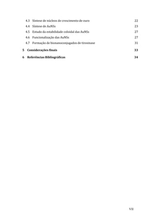 4.3 
Síntese 
de 
núcleos 
de 
crescimento 
de 
ouro 
22 
4.4 
Síntese 
de 
AuNSs 
23 
4.5 
Estudo 
da 
estabilidade 
coloidal 
das 
AuNSs 
27 
4.6 
Funcionalização 
das 
AuNSs 
27 
4.7 
Formação 
de 
bionanoconjugados 
de 
tirosinase 
31 
5 
Considerações 
finais 
33 
6 
Referências 
Bibliográficas 
34 
VII 
 