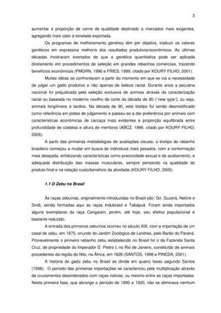 3


aumentar a proporção de carne de qualidade destinado a mercados mais exigentes,
agregando mais valor à tonelada exportada.
         Os programas de melhoramento genético têm por objetivo, traduzir os valores
genéticos em expressiva melhoria dos resultados produtivos/econômicos. As últimas
décadas mostraram exemplos de que a genética quantitativa pode ser aplicada
diretamente em procedimentos de seleção em grandes rebanhos comerciais, trazendo
benefícios econômicos (PMGRN, 1996 e FRIES, 1999, citado por KOURY FILHO, 2001).
         Muitas idéias se confrontaram a partir do momento em que se via a necessidade
de julgar um gado produtivo e não apenas de beleza racial. Durante anos a pecuária
nacional foi prejudicada pela seleção exclusiva de animais através da caracterização
racial ou baseada no moderno novilho de corte da década de 80 (“new type”), ou seja,
animais longilíneos e tardios. Na década de 90, este biotipo foi sendo desmistificado
como referência em pistas de julgamento e passou-se a dar preferência por animais com
características econômicas de carcaça mais evidentes e proporção equilibrada entre
profundidade de costelas e altura de membros (ABCZ, 1996, citado por KOURY FILHO,
2005).
         A partir das primeiras metodologias de avaliações visuais, o biotipo do rebanho
brasileiro começou a mudar em busca de indivíduos mais pesados, com a conformação
mais desejada, enfatizando características como precocidade sexual e de acabamento, e
adequada distribuição das massas musculares, sempre pensando na qualidade do
produto final e na relação custo/benefício da atividade (KOURY FILHO, 2005).


         1.1 O Zebu no Brasil


         As raças zebuínas, originalmente introduzidas no Brasil são: Gir, Guzerá, Nelore e
Sindi, sendo formadas aqui as raças Indubrasil e Tabapuã. Foram ainda importados
alguns exemplares da raça Cangaiam, porém, até hoje, seu efetivo populacional é
bastante reduzido.
         A entrada dos primeiros zebuínos ocorreu no século XIX, com a importação de um
casal de zebu, em 1875, oriundo do Jardim Zoológico de Londres, pelo Barão do Paraná.
Provavelmente o primeiro rebanho zebu estabelecido no Brasil foi o da Fazenda Santa
Cruz, de propriedade do Imperador D. Pedro I, no Rio de Janeiro, constituído de animais
procedentes da região do Nilo, na África, em 1826 (SANTOS, 1998 e PINEDA, 2001).
         A história do gado zebu no Brasil se divide em quatro fases segundo Santos
(1998). O período das primeiras importações se caracterizou pela multiplicação através
de cruzamentos desordenados com raças nativas, ou mesmo entre as raças importadas.
Nesta primeira fase, que abrange o período de 1890 a 1920, não se eliminava nenhum
 