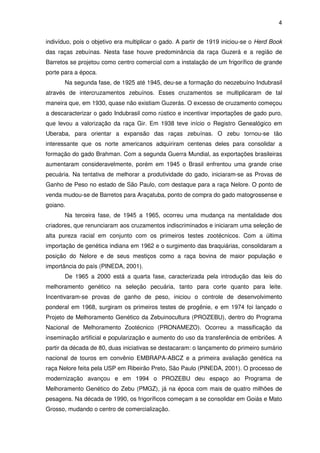 4


indivíduo, pois o objetivo era multiplicar o gado. A partir de 1919 iniciou-se o Herd Book
das raças zebuínas. Nesta fase houve predominância da raça Guzerá e a região de
Barretos se projetou como centro comercial com a instalação de um frigorífico de grande
porte para a época.
       Na segunda fase, de 1925 até 1945, deu-se a formação do neozebuíno Indubrasil
através de intercruzamentos zebuínos. Esses cruzamentos se multiplicaram de tal
maneira que, em 1930, quase não existiam Guzerás. O excesso de cruzamento começou
a descaracterizar o gado Indubrasil como rústico e incentivar importações de gado puro,
que levou a valorização da raça Gir. Em 1938 teve início o Registro Genealógico em
Uberaba, para orientar a expansão das raças zebuínas. O zebu tornou-se tão
interessante que os norte americanos adquiriram centenas deles para consolidar a
formação do gado Brahman. Com a segunda Guerra Mundial, as exportações brasileiras
aumentaram consideravelmente, porém em 1945 o Brasil enfrentou uma grande crise
pecuária. Na tentativa de melhorar a produtividade do gado, iniciaram-se as Provas de
Ganho de Peso no estado de São Paulo, com destaque para a raça Nelore. O ponto de
venda mudou-se de Barretos para Araçatuba, ponto de compra do gado matogrossense e
goiano.
       Na terceira fase, de 1945 a 1965, ocorreu uma mudança na mentalidade dos
criadores, que renunciaram aos cruzamentos indiscriminados e iniciaram uma seleção de
alta pureza racial em conjunto com os primeiros testes zootécnicos. Com a última
importação de genética indiana em 1962 e o surgimento das braquiárias, consolidaram a
posição do Nelore e de seus mestiços como a raça bovina de maior população e
importância do país (PINEDA, 2001).
       De 1965 a 2000 está a quarta fase, caracterizada pela introdução das leis do
melhoramento genético na seleção pecuária, tanto para corte quanto para leite.
Incentivaram-se provas de ganho de peso, iniciou o controle de desenvolvimento
ponderal em 1968, surgiram os primeiros testes de progênie, e em 1974 foi lançado o
Projeto de Melhoramento Genético da Zebuinocultura (PROZEBU), dentro do Programa
Nacional de Melhoramento Zootécnico (PRONAMEZO). Ocorreu a massificação da
inseminação artificial e popularização e aumento do uso da transferência de embriões. A
partir da década de 80, duas iniciativas se destacaram: o lançamento do primeiro sumário
nacional de touros em convênio EMBRAPA-ABCZ e a primeira avaliação genética na
raça Nelore feita pela USP em Ribeirão Preto, São Paulo (PINEDA, 2001). O processo de
modernização avançou e em 1994 o PROZEBU deu espaço ao Programa de
Melhoramento Genético do Zebu (PMGZ), já na época com mais de quatro milhões de
pesagens. Na década de 1990, os frigoríficos começam a se consolidar em Goiás e Mato
Grosso, mudando o centro de comercialização.
 