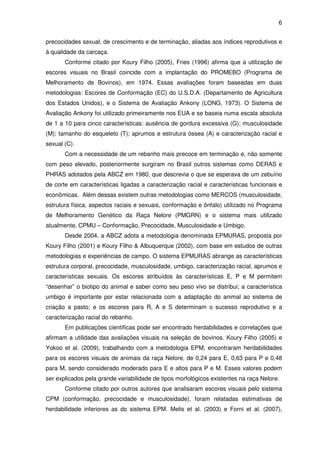 6


precocidades sexual, de crescimento e de terminação, aliadas aos índices reprodutivos e
à qualidade da carcaça.
       Conforme citado por Koury Filho (2005), Fries (1996) afirma que a utilização de
escores visuais no Brasil coincide com a implantação do PROMEBO (Programa de
Melhoramento de Bovinos), em 1974. Essas avaliações foram baseadas em duas
metodologias: Escores de Conformação (EC) do U.S.D.A. (Departamento de Agricultura
dos Estados Unidos), e o Sistema de Avaliação Ankony (LONG, 1973). O Sistema de
Avaliação Ankony foi utilizado primeiramente nos EUA e se baseia numa escala absoluta
de 1 a 10 para cinco características: ausência de gordura excessiva (G); musculosidade
(M); tamanho do esqueleto (T); aprumos e estrutura óssea (A) e caracterização racial e
sexual (C).
       Com a necessidade de um rebanho mais precoce em terminação e, não somente
com peso elevado, posteriormente surgiram no Brasil outros sistemas como DERAS e
PHRAS adotados pela ABCZ em 1980, que descrevia o que se esperava de um zebuíno
de corte em características ligadas a caracterização racial e características funcionais e
econômicas. Além dessas existem outras metodologias como MERCOS (musculosidade,
estrutura física, aspectos raciais e sexuais, conformação e ônfalo) utilizado no Programa
de Melhoramento Genético da Raça Nelore (PMGRN) e o sistema mais utilizado
atualmente, CPMU – Conformação, Precocidade, Musculosidade e Umbigo.
       Desde 2004, a ABCZ adota a metodologia denominada EPMURAS, proposta por
Koury Filho (2001) e Koury Filho & Albuquerque (2002), com base em estudos de outras
metodologias e experiências de campo. O sistema EPMURAS abrange as características
estrutura corporal, precocidade, musculosidade, umbigo, caracterização racial, aprumos e
características sexuais. Os escores atribuídos às características E, P e M permitem
“desenhar” o biotipo do animal e saber como seu peso vivo se distribui; a característica
umbigo é importante por estar relacionada com a adaptação do animal ao sistema de
criação a pasto; e os escores para R, A e S determinam o sucesso reprodutivo e a
caracterização racial do rebanho.
       Em publicações científicas pode ser encontrado herdabilidades e correlações que
afirmam a utilidade das avaliações visuais na seleção de bovinos. Koury Filho (2005) e
Yokoo et al. (2009), trabalhando com a metodologia EPM, encontraram herdabilidades
para os escores visuais de animais da raça Nelore, de 0,24 para E, 0,63 para P e 0,48
para M, sendo considerado moderado para E e altos para P e M. Esses valores podem
ser explicados pela grande variabilidade de tipos morfológicos existentes na raça Nelore.
       Conforme citado por outros autores que analisaram escores visuais pelo sistema
CPM (conformação, precocidade e musculosidade), foram relatadas estimativas de
herdabilidade inferiores as do sistema EPM. Melis et al. (2003) e Forni et al. (2007),
 