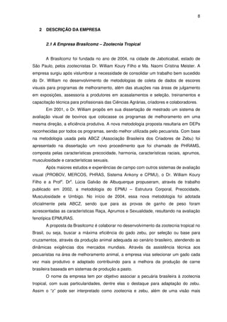 8


   2   DESCRIÇÃO DA EMPRESA


       2.1 A Empresa Brasilcomz – Zootecnia Tropical


       A Brasilcomz foi fundada no ano de 2004, na cidade de Jaboticabal, estado de
São Paulo, pelos zootecnistas Dr. William Koury Filho e Ma. Naomi Cristina Meister. A
empresa surgiu após vislumbrar a necessidade de consolidar um trabalho bem sucedido
do Dr. William no desenvolvimento de metodologias de coleta de dados de escores
visuais para programas de melhoramento, além das atuações nas áreas de julgamento
em exposições, assessoria a produtores em acasalamentos e seleção, treinamentos e
capacitação técnica para profissionais das Ciências Agrárias, criadores e colaboradores.
       Em 2001, o Dr. William propôs em sua dissertação de mestrado um sistema de
avaliação visual de bovinos que colocasse os programas de melhoramento em uma
mesma direção, a eficiência produtiva. A nova metodologia proposta resultaria em DEPs
reconhecidas por todos os programas, sendo melhor utilizada pelo pecuarista. Com base
na metodologia usada pela ABCZ (Associação Brasileira dos Criadores de Zebu) foi
apresentado na dissertação um novo procedimento que foi chamado de PHRAMS,
composta pelas características precocidade, harmonia, características raciais, aprumos,
musculosidade e características sexuais.
       Após maiores estudos e experiências de campo com outros sistemas de avaliação
visual (PROBOV, MERCOS, PHRAS, Sistema Ankony e CPMU), o Dr. William Koury
Filho e a Profa. Dra. Lúcia Galvão de Albuquerque propuseram, através de trabalho
publicado em 2002, a metodologia do EPMU – Estrutura Corporal, Precocidade,
Musculosidade e Umbigo. No início de 2004, essa nova metodologia foi adotada
oficialmente pela ABCZ, sendo que para as provas de ganho de peso foram
acrescentadas as características Raça, Aprumos e Sexualidade, resultando na avaliação
fenotípica EPMURAS.
       A proposta da Brasilcomz é colaborar no desenvolvimento da zootecnia tropical no
Brasil, ou seja, buscar a máxima eficiência do gado zebu, por seleção ou base para
cruzamentos, através da produção animal adequada ao cenário brasileiro, atendendo as
dinâmicas exigências dos mercados mundiais. Através da assistência técnica aos
pecuaristas na área de melhoramento animal, a empresa visa selecionar um gado cada
vez mais produtivo e adaptado contribuindo para a melhora da produção de carne
brasileira baseada em sistemas de produção a pasto.
       O nome da empresa tem por objetivo associar a pecuária brasileira à zootecnia
tropical, com suas particularidades, dentre elas o destaque para adaptação do zebu.
Assim o “z” pode ser interpretado como zootecnia e zebu, além de uma visão mais
 
