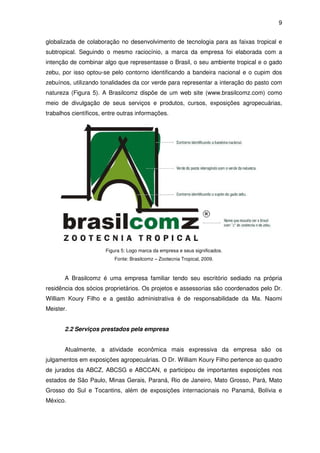 9


globalizada de colaboração no desenvolvimento de tecnologia para as faixas tropical e
subtropical. Seguindo o mesmo raciocínio, a marca da empresa foi elaborada com a
intenção de combinar algo que representasse o Brasil, o seu ambiente tropical e o gado
zebu, por isso optou-se pelo contorno identificando a bandeira nacional e o cupim dos
zebuínos, utilizando tonalidades da cor verde para representar a interação do pasto com
natureza (Figura 5). A Brasilcomz dispõe de um web site (www.brasilcomz.com) como
meio de divulgação de seus serviços e produtos, cursos, exposições agropecuárias,
trabalhos científicos, entre outras informações.




                       Figura 5: Logo marca da empresa e seus significados.
                          Fonte: Brasilcomz – Zootecnia Tropical, 2009.



       A Brasilcomz é uma empresa familiar tendo seu escritório sediado na própria
residência dos sócios proprietários. Os projetos e assessorias são coordenados pelo Dr.
William Koury Filho e a gestão administrativa é de responsabilidade da Ma. Naomi
Meister.


       2.2 Serviços prestados pela empresa


       Atualmente, a atividade econômica mais expressiva da empresa são os
julgamentos em exposições agropecuárias. O Dr. William Koury Filho pertence ao quadro
de jurados da ABCZ, ABCSG e ABCCAN, e participou de importantes exposições nos
estados de São Paulo, Minas Gerais, Paraná, Rio de Janeiro, Mato Grosso, Pará, Mato
Grosso do Sul e Tocantins, além de exposições internacionais no Panamá, Bolívia e
México.
 