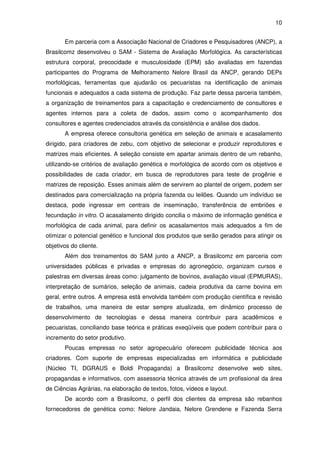 10


       Em parceria com a Associação Nacional de Criadores e Pesquisadores (ANCP), a
Brasilcomz desenvolveu o SAM - Sistema de Avaliação Morfológica. As características
estrutura corporal, precocidade e musculosidade (EPM) são avaliadas em fazendas
participantes do Programa de Melhoramento Nelore Brasil da ANCP, gerando DEPs
morfológicas, ferramentas que ajudarão os pecuaristas na identificação de animais
funcionais e adequados a cada sistema de produção. Faz parte dessa parceria também,
a organização de treinamentos para a capacitação e credenciamento de consultores e
agentes internos para a coleta de dados, assim como o acompanhamento dos
consultores e agentes credenciados através da consistência e análise dos dados.
       A empresa oferece consultoria genética em seleção de animais e acasalamento
dirigido, para criadores de zebu, com objetivo de selecionar e produzir reprodutores e
matrizes mais eficientes. A seleção consiste em apartar animais dentro de um rebanho,
utilizando-se critérios de avaliação genética e morfológica de acordo com os objetivos e
possibilidades de cada criador, em busca de reprodutores para teste de progênie e
matrizes de reposição. Esses animais além de servirem ao plantel de origem, podem ser
destinados para comercialização na própria fazenda ou leilões. Quando um indivíduo se
destaca, pode ingressar em centrais de inseminação, transferência de embriões e
fecundação in vitro. O acasalamento dirigido concilia o máximo de informação genética e
morfológica de cada animal, para definir os acasalamentos mais adequados a fim de
otimizar o potencial genético e funcional dos produtos que serão gerados para atingir os
objetivos do cliente.
       Além dos treinamentos do SAM junto a ANCP, a Brasilcomz em parceria com
universidades públicas e privadas e empresas do agronegócio, organizam cursos e
palestras em diversas áreas como: julgamento de bovinos, avaliação visual (EPMURAS),
interpretação de sumários, seleção de animais, cadeia produtiva da carne bovina em
geral, entre outros. A empresa está envolvida também com produção científica e revisão
de trabalhos, uma maneira de estar sempre atualizada, em dinâmico processo de
desenvolvimento de tecnologias e dessa maneira contribuir para acadêmicos e
pecuaristas, conciliando base teórica e práticas exeqüíveis que podem contribuir para o
incremento do setor produtivo.
       Poucas empresas no setor agropecuário oferecem publicidade técnica aos
criadores. Com suporte de empresas especializadas em informática e publicidade
(Núcleo TI, DGRAUS e Boldi Propaganda) a Brasilcomz desenvolve web sites,
propagandas e informativos, com assessoria técnica através de um profissional da área
de Ciências Agrárias, na elaboração de textos, fotos, vídeos e layout.
       De acordo com a Brasilcomz, o perfil dos clientes da empresa são rebanhos
fornecedores de genética como: Nelore Jandaia, Nelore Grendene e Fazenda Serra
 