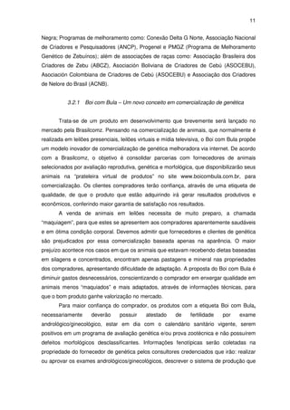 11


Negra; Programas de melhoramento como: Conexão Delta G Norte, Associação Nacional
de Criadores e Pesquisadores (ANCP), Progenel e PMGZ (Programa de Melhoramento
Genético de Zebuínos); além de associações de raças como: Associação Brasileira dos
Criadores de Zebu (ABCZ), Asociación Boliviana de Criadores de Cebú (ASOCEBU),
Asociación Colombiana de Criadores de Cebú (ASOCEBU) e Associação dos Criadores
de Nelore do Brasil (ACNB).


           3.2.1   Boi com Bula – Um novo conceito em comercialização de genética


       Trata-se de um produto em desenvolvimento que brevemente será lançado no
mercado pela Brasilcomz. Pensando na comercialização de animais, que normalmente é
realizada em leilões presenciais, leilões virtuais e mídia televisiva, o Boi com Bula propõe
um modelo inovador de comercialização de genética melhoradora via internet. De acordo
com a Brasilcomz, o objetivo é consolidar parcerias com fornecedores de animais
selecionados por avaliação reprodutiva, genética e morfológica, que disponibilizarão seus
animais na “prateleira virtual de produtos” no site www.boicombula.com.br, para
comercialização. Os clientes compradores terão confiança, através de uma etiqueta de
qualidade, de que o produto que estão adquirindo irá gerar resultados produtivos e
econômicos, conferindo maior garantia de satisfação nos resultados.
       A venda de animais em leilões necessita de muito preparo, a chamada
“maquiagem”, para que estes se apresentem aos compradores aparentemente saudáveis
e em ótima condição corporal. Devemos admitir que fornecedores e clientes de genética
são prejudicados por essa comercialização baseada apenas na aparência. O maior
prejuízo acontece nos casos em que os animais que estavam recebendo dietas baseadas
em silagens e concentrados, encontram apenas pastagens e mineral nas propriedades
dos compradores, apresentando dificuldade de adaptação. A proposta do Boi com Bula é
diminuir gastos desnecessários, conscientizando o comprador em enxergar qualidade em
animais menos “maquiados” e mais adaptados, através de informações técnicas, para
que o bom produto ganhe valorização no mercado.
       Para maior confiança do comprador, os produtos com a etiqueta Boi com Bula,
necessariamente      deverão     possuir    atestado     de     fertilidade   por    exame
andrológico/ginecológico, estar em dia com o calendário sanitário vigente, serem
positivos em um programa de avaliação genética e/ou prova zootécnica e não possuírem
defeitos morfológicos desclassificantes. Informações fenotípicas serão coletadas na
propriedade do fornecedor de genética pelos consultores credenciados que irão: realizar
ou aprovar os exames andrológicos/ginecológicos, descrever o sistema de produção que
 