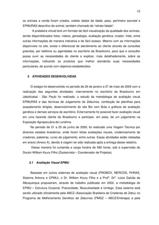 12


os animais a venda foram criados, coletar dados de idade, peso, perímetro escrotal e
EPMURAS descritivo do animal, também chamado de “retrato falado”.
        A prateleira virtual terá um formato de fácil visualização da qualidade dos animais,
sendo disponibilizados fotos, vídeos, genealogia, avaliação genética, criador, frete, entre
outras informações de maneira interativa e de fácil acesso. Mesmo com as informações
disponíveis no site, existe o diferencial de atendimento ao cliente através de consultas
gratuitas, por telefone ou agendadas no escritório da Brasilcomz, para que o consultor
possa ouvir as necessidades do cliente e explicar, mais detalhadamente, sobre as
informações, indicando os produtos que melhor atenderão suas necessidades
particulares, de acordo com objetivos estabelecidos.


   3    ATIVIDADES DESENVOLVIDAS


       O estágio foi desenvolvido no período de 26 de janeiro a 07 de maio de 2009 com a
realização das seguintes atividades: internamente no escritório da Brasilcomz em
Jaboticabal - São Paulo foi realizado, o estudo da metodologia de avaliação visual
EPMURAS e das técnicas de Julgamento de Zebuínos, confecção de planilhas para
acasalamento dirigido, desenvolvimento do site Boi com Bula e gráficos de avaliação
genética e demais serviços de escritório. Externamente foi possível fazer avaliação visual
em uma fazenda cliente da Brasilcomz e participar, em pista, de um julgamento na
Exposição Agropecuária de Londrina.
       No período de 01 a 20 de junho de 2009, foi realizado uma Viagem Técnica por
diversos estados brasileiros, onde foram feitas avaliações visuais, credenciamento de
criadores, palestras, curso de julgamento, entre outras. Essas atividades estão relatadas
em anexo (Anexo A), devido à viagem ter sido realizada após a entrega desse relatório.
       Dessa maneira foi cumprida a carga horária de 580 horas, sob a supervisão do
Doutor William Koury Filho (Zootecnista – Coordenador de Projetos).


    3.1    Avaliação Visual EPMU


       Baseado em outros sistemas de avaliação visual (PROBOV, MERCOS, PHRAS,
Sistema Ankony e CPMU), o Dr. William Koury Filho e a Profa. Dra. Lúcia Galvão de
Albuquerque propuseram, através de trabalho publicado em 2002, a metodologia do
EPMU – Estrutura Corporal, Precocidade, Musculosidade e Umbigo. Esse sistema está
sendo utilizado oficialmente pela ABCZ (Associação Brasileira de Criadores de Zebu) no
Programa de Melhoramento Genético de Zebuínos (PMGZ – ABCZ/Embrapa) e pela
 