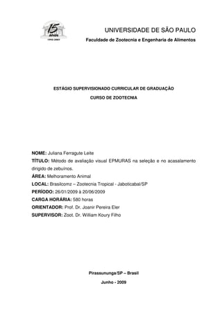 UNI V E RS I DA DE DE S Ã O P A UL O
                         Faculdade de Zootecnia e Engenharia de Alimentos




           ESTÁGIO SUPERVISIONADO CURRICULAR DE GRADUAÇÃO

                           CURSO DE ZOOTECNIA




NOME: Juliana Ferragute Leite
TÍTULO: Método de avaliação visual EPMURAS na seleção e no acasalamento
dirigido de zebuínos.
ÁREA: Melhoramento Animal
LOCAL: Brasilcomz – Zootecnia Tropical - Jaboticabal/SP
PERÍODO: 26/01/2009 à 20/06/2009
CARGA HORÁRIA: 580 horas
ORIENTADOR: Prof. Dr. Joanir Pereira Eler
SUPERVISOR: Zoot. Dr. William Koury Filho




                           Pirassununga/SP – Brasil

                                Junho - 2009
 
