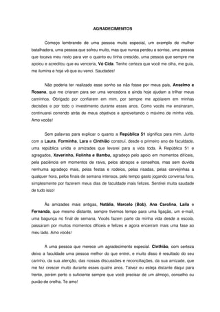 AGRADECIMENTOS


       Começo lembrando de uma pessoa muito especial, um exemplo de mulher
batalhadora, uma pessoa que sofreu muito, mas que nunca perdeu o sorriso, uma pessoa
que tocava meu rosto para ver o quanto eu tinha crescido, uma pessoa que sempre me
apoiou e acreditou que eu venceria, Vó Cida. Tenho certeza que você me olha, me guia,
me ilumina e hoje vê que eu venci. Saudades!


       Não poderia ter realizado esse sonho se não fosse por meus pais, Anselmo e
Rosana, que me criaram para ser uma vencedora e ainda hoje ajudam a trilhar meus
caminhos. Obrigado por confiarem em mim, por sempre me apoiarem em minhas
decisões e por todo o investimento durante esses anos. Como vocês me ensinaram,
continuarei correndo atrás de meus objetivos e aproveitando o máximo de minha vida.
Amo vocês!


       Sem palavras para explicar o quanto a República 51 significa para mim. Junto
com a Laura, Forminha, Lara e Cinthião construí, desde o primeiro ano de faculdade,
uma república unida e amizades que levarei para a vida toda. À República 51 e
agregados, Xaverinho, Rolinha e Bambu, agradeço pelo apoio em momentos difíceis,
pela paciência em momentos de raiva, pelos abraços e conselhos, mas sem duvida
nenhuma agradeço mais, pelas festas e rodeios, pelas risadas, pelas cervejinhas a
qualquer hora, pelos finais de semana intensos, pelo tempo gasto jogando conversa fora,
simplesmente por fazerem meus dias de faculdade mais felizes. Sentirei muita saudade
de tudo isso!


       Às amizades mais antigas, Natália, Marcelo (Bob), Ana Carolina, Laila e
Fernanda, que mesmo distante, sempre tivemos tempo para uma ligação, um e-mail,
uma bagunça no final de semana. Vocês fazem parte da minha vida desde a escola,
passaram por muitos momentos difíceis e felizes e agora encerram mais uma fase ao
meu lado. Amo vocês!


       A uma pessoa que merece um agradecimento especial. Cinthião, com certeza
deixo a faculdade uma pessoa melhor do que entrei, e muito disso é resultado do seu
carinho, da sua atenção, das nossas discussões e reconciliações, da sua amizade, que
me fez crescer muito durante esses quatro anos. Talvez eu esteja distante daqui para
frente, porém perto o suficiente sempre que você precisar de um almoço, conselho ou
puxão de orelha. Te amo!
 