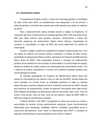29


  3.3 Acasalamento dirigido


       O acasalamento dirigido concilia o máximo de informação genética e morfológica
de cada animal, para definir os acasalamentos mais adequados a fim de otimizar o
potencial genético e funcional dos produtos que serão gerados para atingir os objetivos
do cliente.
       Para o desenvolvimento dessa atividade durante o estágio na Brasilcomz, foi
necessário aprimorar conhecimentos de avaliação genética (DEP, DEP para efeito direto,
DEP para efeito materno, base genética, acurácia), características e índices dos
diferentes programas de melhoramento (Nelore Brasil, Aliança), interpretação de
sumários, e a genealogia e a régua de DEPs dos touros disponíveis em centrais de
inseminação.
       Durante o estágio, a prática de acasalamento dirigido foi desenvolvida com o uso
dos dados de rebanho da Fazenda Kuluene, localizada no Estado do Mato Grosso,
propriedade da Agropecuária Nelore Jandaia, participante do Programa de Melhoramento
Nelore Brasil da ANCP. Essa propriedade direciona o processo de melhoramento
genético de seu plantel com foco principal na precocidade e na conformação de carcaça,
obtidas em sistema de criação a pasto, com preservação das características raciais. Tem
o objetivo de produzir reprodutores e matrizes com excelente avaliação genética para
comercialização em leilões.
       As fazendas participantes do Programa de Melhoramento Nelore Brasil têm
acesso as informações de seu rebanho online no web site da ANCP. Através desse site
foram baixadas, em formato Excel, as avaliações genéticas de todas as matrizes
disponíveis para a próxima estação de monta. A planilha proveniente da ANCP utilizada
para direcionar os acasalamentos, contém as seguintes informações sobre cada animal:
RGN (Registro Genealógico de Nascimento), data de nascimento, safra, sexo, nome do
animal, nome do pai, nome da mãe, nome do avô materno, índice da ANCP (MGT) e
DEPs para todas as características avaliadas.
       O Mérito Genético Total (MGT) corresponde ao índice que fornece ao criador a
oportunidade de escolher animais geneticamente superiores, porém harmonicamente
balanceados para reprodução, habilidade maternal, fertilidade, precocidade sexual e
crescimento pós-desmame. Esse índice foi desenvolvido pela ANCP e considera as
seguintes características e suas ponderações como mostra a Tabela 2.
 