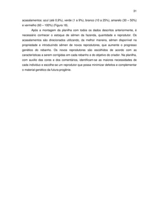 31


acasalamentos: azul (até 0,9%), verde (1 a 9%), branco (10 a 25%), amarelo (30 – 50%)
e vermelho (60 – 100%) (Figura 18).
       Após a montagem da planilha com todos os dados descritos anteriormente, é
necessário conhecer o estoque de sêmen da fazenda, quantidade e reprodutor. Os
acasalamentos são direcionados utilizando, da melhor maneira, sêmen disponível na
propriedade e introduzindo sêmen de novos reprodutores, que aumente o progresso
genético do rebanho. Os novos reprodutores são escolhidos de acordo com as
características a serem corrigidas em cada rebanho e do objetivo do criador. Na planilha,
com auxilio das cores e dos comentários, identificam-se as maiores necessidades de
cada individuo e escolhe-se um reprodutor que possa minimizar defeitos e complementar
o material genético da futura progênie.
 