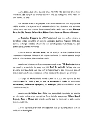 A uma pessoa que entrou a pouco tempo na minha vida, porém se tornou muito
importante. Léo, obrigado por entender esse meu jeito, por participar da minha vida e por
todo carinho. Te amo!


       Aos meninos da XXVII e agregados, que fizeram nossas aulas mais engraçadas e
menos tediosas, que organizaram os melhores churrascos e cervejadas, que animaram
muitas festas com suas musicas, às vezes desafinadas, porém inesquecíveis: Bisnaga,
Tortu, Gaylão, Esterco, Cafuzo, Neto, Zidane, Fedô, Come-cru, Macuco e Rasgada.


       À República Choppana da UNESP-Jaboticabal, que me acolheu durante o
período de estágio obrigatório. Em especial agradeço a Guampa, Vagaba e Milka, pelo
carinho, confiança e risadas. Infelizmente esse período passou muito rápido, mas com
certeza deixou grandes momentos.


       À minha veterana Fernanda Miller, por ser exemplo de uma excelente aluna e
profissional competente, pelas dicas em provas e trabalhos, por muitas horas de estágio
juntas e, principalmente, pela amizade e carinho.


       Agradeço a todos os membros que passaram pelo grupo PET- Zootecnia durante
os meus três anos dentro do grupo e ao tutor Prof. Dr. Valdo R. Herling, pois esse
programa contribuiu, tanto para meu perfil profissional quanto para minha vida pessoal,
através das maravilhosas pessoas que conheci e dos grandes desafios que enfrentei.


       Ao Grupo de Melhoramento Animal (GMA) da FZEA, em especial ao meu
orientador Prof. Dr. Joanir P. Eler, ao Prof. Dr. José Bento S. Ferraz, aos doutorandos
Victor (Preto) e Fernanda (Spingarda) e a Elisângela, pelos conhecimentos, ajudas,
conselhos e atenção.


       Agradeço ao Dr. William Koury Filho, pela oportunidade de estágio, por acreditar
em mim, pelos ensinamentos e conselhos. Acima de tudo, agradeço ao William, Naomi,
Orlanda, Tiago e Mateus pelo grande carinho que me receberam e pela enorme
experiência de vida.


       A todos aqueles que torceram e me apoiaram para que eu conquistasse os meus
objetivos, muito obrigada!
 