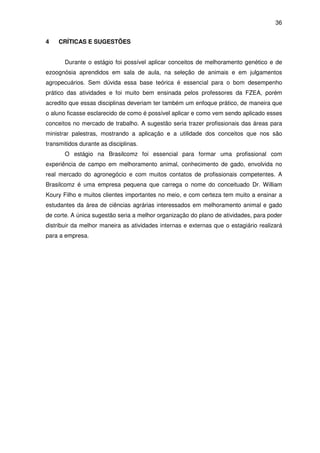 36


4    CRÍTICAS E SUGESTÕES


       Durante o estágio foi possível aplicar conceitos de melhoramento genético e de
ezoognósia aprendidos em sala de aula, na seleção de animais e em julgamentos
agropecuários. Sem dúvida essa base teórica é essencial para o bom desempenho
prático das atividades e foi muito bem ensinada pelos professores da FZEA, porém
acredito que essas disciplinas deveriam ter também um enfoque prático, de maneira que
o aluno ficasse esclarecido de como é possível aplicar e como vem sendo aplicado esses
conceitos no mercado de trabalho. A sugestão seria trazer profissionais das áreas para
ministrar palestras, mostrando a aplicação e a utilidade dos conceitos que nos são
transmitidos durante as disciplinas.
       O estágio na Brasilcomz foi essencial para formar uma profissional com
experiência de campo em melhoramento animal, conhecimento de gado, envolvida no
real mercado do agronegócio e com muitos contatos de profissionais competentes. A
Brasilcomz é uma empresa pequena que carrega o nome do conceituado Dr. William
Koury Filho e muitos clientes importantes no meio, e com certeza tem muito a ensinar a
estudantes da área de ciências agrárias interessados em melhoramento animal e gado
de corte. A única sugestão seria a melhor organização do plano de atividades, para poder
distribuir da melhor maneira as atividades internas e externas que o estagiário realizará
para a empresa.
 