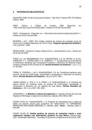 38


6   REFERÊNCIAS BIBLIOGRÁFICAS


ANUALPEC 2008: Anuário da pecuária brasileira. São Paulo: Instituto FNP, Prol Editora
Gráfica, 2008.


ABCZ.      História   e     Colégio     de    Jurados,    2008.     Disponível     em
<http://www.abcz.org.br/conteudo/jurados>. Acesso em 04 de maio de 2009.


ANCP. Cronogramas. Disponível em <http://www.ancp.org.br/cronogramas.php?id=1>.
Acesso em 03 de maio de 2009.


BEZERRA, L.A.F.; LOBO, R.B. Análise genética de escores de avaliação visual de
bovinos com modelos bayesianos de limiar e linear. Pesquisa Agropecuária Brasileira,
v.43, p.835-841, 2008.


BRASILCOMZ – Zootecnia Tropical. Disponível em: <www.brasilcomz.com>. Acesso em
29 de abril de 2009.


FARIA, C.U. de; MAGNABOSCO, C.U.; ALBUQUERQUE, L.G. de; REYES, A. de los;
CARDOSO, F. F.; CARDELLINO, R. A.; CAMPOS, L. T. Componentes de (Co)Variância
e Parâmetros Genéticos para Caracteres Produtivos à Desmama de Bezerros Angus
Criados no Estado do Rio Grande do Sul. Revista Brasileira de Zootecnia, v. 30, n.1, p.
41-48, 2001.


FORNI, S.; FEDERICI, J. de F.; ALBUQUERQUE, L.G. de. Tendências genéticas para
escores visuais de conformação, precocidade e musculatura à desmama de bovinos
Nelore. Revista Brasileira de Zootecnia, v.36, p.572-577, 2007.


JORGE JÚNIOR, J.; PITA, F. V. C.; FRIES, L. A.; ALBUQUERQUE, L. G. Influência de
alguns fatores de ambiente sobre os escores de conformação, precocidade e
musculatura à desmama em um rebanho da raça Nelore. Revista Brasileira de
Zootecnia, v. 30, n. 6, p.1697-1703, 2001.


JOSAHKIAN, L. A. Métodos e critérios de julgamento. In: Apostila Técnica do Curso de
Noções em Morfologia e Julgamento de Zebuínos. Uberaba, MG: ABCZ, 2007.


KOURY FILHO, W.; ALBUQUERQUE, L. G. Proposta de metodologia para a coleta de
dados de escores visuais para programas de melhoramento. In: CONGRESSO
BRASILEIRO DAS RAÇAS ZEBUÍNAS, 5., Uberaba, 2002. Anais... Uberaba, 2002, p.
264-266.


KOURY FILHO, W. Análise genética de escores de avaliações visuais e suas
respectivas relações com desempenho ponderal na raça Nelore. Pirassununga,
2001. Dissertação (Mestrado). Faculdade de Zootecnia e Engenharia de Alimentos, USP.
 