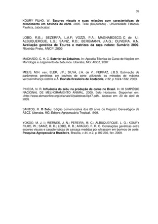 39


KOURY FILHO, W. Escores visuais e suas relações com características de
crescimento em bovinos de corte. 2005. Tese (Doutorado) - Universidade Estadual
Paulista, Jaboticabal.


LOBO, R.B..; BEZERRA, L.A.F; VOZZI, P.A.; MAGNABOSCO, C de U.;
ALBUQUERQUE, L.G.; SAINZ, R.D.; BERGMANN, J.A.G.; OLIVEIRA, H.N.
Avaliação genética de Touros e matrizes da raça nelore: Sumário 2009.
Ribeirão Preto, ANCP, 2009.


MACHADO, C. H. C. Exterior de Zebuínos. In: Apostila Técnica do Curso de Noções em
Morfologia e Julgamento de Zebuínos. Uberaba, MG: ABCZ, 2007.


MELIS, M.H. van; ELER, J.P.; SILVA, J.A. de V.; FERRAZ, J.B.S. Estimação de
parâmetros genéticos em bovinos de corte utilizando os métodos de máxima
verossimilhança restrita e Â. Revista Brasileira de Zootecnia, v.32, p.1624-1632, 2003.


PINEDA, N. R. Influência do zebu na produção de carne no Brasil. In: III SIMPÓSIO
NACIONAL DE MELHORAMENTO ANIMAL, 2000, Belo Horizonte. Disponível em:
<http://www.sbmaonline.org.br/anais/iii/palestras/iiip17.pdf>. Acesso em: 20 de abril de
2009.


SANTOS, R. O Zebu. Edição comemorativa dos 60 anos do Registro Genealógico da
ABCZ. Uberaba, MG: Editora Agropecuária Tropical, 1998.


YOKOO, M. J. I.; WERNEK, J. N.; PEREIRA, M. C.; ALBUQUERQUE, L. G.; KOURY
FILHO, W.; SAINZ, R. D.; LOBO, R. B.; ARAÚJO, F. R. C. Correlações genéticas entre
escores visuais e características de carcaça medidas por ultrassom em bovinos de corte.
Pesquisa Agropecuária Brasileira, Brasília, v.44, n.2, p.197-202, fev. 2009.
 